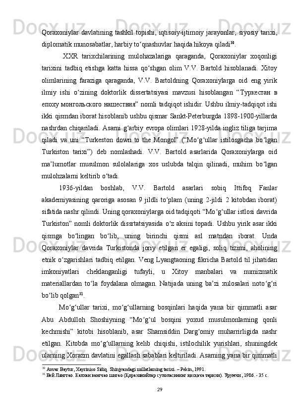 Qoraxoniylar   davlatining tashkil  topishi,  iqtisoiy-ijtimoiy  jarayonlar,  siyosiy  tarixi,
diplomatik munosabatlar, harbiy to qnashuvlar haqida hikoya qiladiʻ 30
. 
  XXR   tarixchilarining   mulohazalariga   qaraganda,   Qoraxoniylar   xoqonligi
tarixini   tadbiq   etishga   katta   hissa   qo shgan   olim   V.V.   Bartold   hisoblanadi.   Xitoy	
ʻ
olimlarining   faraziga   qaraganda,   V.V.   Bartoldning   Qoraxoniylarga   oid   eng   yirik
ilmiy   ishi   o zining   doktorlik   dissertatsiyasi   mavzusi   hisoblangan   “	
ʻ Туркестан   в
епоху   монгольского   нашествия ” nomli tadqiqot ishidir. Ushbu ilmiy-tadqiqot ishi
ikki qismdan iborat hisoblanib ushbu qismar Sankt-Peterburgda 1898-1900-yillarda
nashrdan chiqariladi. Asarni g arbiy еvropa olimlari 1928-yilda ingliz tiliga tarjima	
ʻ
qiladi   va   uni   “Turkeston   down   to   the   Mongol”   (“Mo g ullar   istilosgacha   bo lgan	
ʻ ʻ ʻ
Turkiston   tarixi”)   deb   nomlashadi.   V.V.   Bartold   asarlarida   Qoraxoniylarga   oid
ma’lumotlar   musulmon   sulolalariga   xos   uslubda   talqin   qilinadi,   muhim   bo lgan	
ʻ
mulohzalarni keltirib o tadi. 	
ʻ
1936-yildan   boshlab,   V.V.   Bartold   asarlari   sobiq   Ittifoq   Fanlar
akademiyasining   qaroriga   asosan   9   jildli   to plam   (uning   2-jildi   2   kitobdan   iborat)	
ʻ
sifatida nashr qilindi. Uning qoraxoniylarga oid tadqiqoti “Mo g ullar istlosi davrida	
ʻ ʻ
Turkiston” nomli  doktorlik dissrtatsiyasida  o z aksini  topadi. Ushbu yirik asar  ikki	
ʻ
qismga   bo lingan   bo lib,   uning   birinchi   qismi   asl   matndan   iborat.   Unda	
ʻ ʻ
Qoraxoniylar   davrida   Turkistonda   joriy   etilgan   еr   egaligi,   soliq   tizimi,   aholining
etnik  o zgarishlari   tadbiq   etilgan.  Veng   Lyangtaoning  fikricha   Bartold   til   jihatidan	
ʻ
imkoniyatlari   cheklanganligi   tufayli,   u   Xitoy   manbalari   va   numizmatik
materiallardan   to la   foydalana   olmagan.   Natijada   uning   ba’zi   xulosalari   noto g ri	
ʻ ʻ ʻ
bo lib qolgan	
ʻ 31
. 
Mo g ullar   tarixi,   mo g ullarning   bosqinlari   haqida   yana   bir   qimmatli   asar	
ʻ ʻ ʻ ʻ
Abu   Abdulloh   Shoshiyning   “Mo g ul   bosqini   yoxud   musulmonlarning   qonli	
ʻ ʻ
kechmishi”   kitobi   hisoblanib,   asar   Shamsiddin   Darg omiy   muharrirligida   nashr	
ʻ
etilgan.   Kitobda   mo g ullarning   kelib   chiqishi,   istilochilik   yurishlari,   shuningdek	
ʻ ʻ
ularning Xorazm davlatini egallash sabablari keltiriladi. Asarning yana bir qimmatli
30
  Anvar   Baytur ,  Xayriniso   Sidiq .  Shinjyandagi   millatlarning   tarixi . –  Pekin , 1991.
31
 Вей Лянгтао. Калхан вангчао шигао (Қорахонийлар сулоласининг қисқача тарихи). Урумчи , 1986. - 35 c.
29 