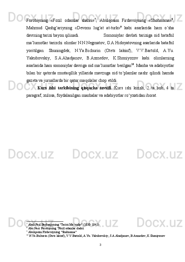 Forobiyning   «Fozil   odamlar   shahri» 7
,   Abulqosim   Firdavsiyning   «Shohnoma» 8
,
Mahmud   Qashg ariyning   «Devonu   lug at   at-turk»ʻ ʻ 9
  kabi   asarlarida   ham   o sha	ʻ
davrning tarixi bayon qilinadi. Somoniylar   davlati   tarixiga   oid   batafsil
ma lumotlar tarixchi olimlar N.N.Negmatov, G.A.Hidoyatovning asarlarida batafsil	
ʼ
yoritilgan.   Shuningdek,   N.Ya.Bichurin   (Otets   lakinf),   V.V.Bartold,   A.Yu.
Yakubovskiy,   S.A.Ahadjanov,   B.Axmedov,   K.Shoniyozov   kabi   olimlarning
asarlarida ham somoniylar davriga oid ma lumotlar berilgan	
ʼ 10
. Manba va adabiyotlar
bilan bir qatorda mustaqillik yillarida mavzuga oid to plamlar nashr  qilindi hamda	
ʻ
gazeta va jurnallarda bir qator maqolalar chop etildi.  
Kurs   ishi   tarkibining   qisqacha   tavsifi.   Kurs   ishi   kirish,   2   ta   bob,   4   ta
paragraf, xulosa, foydalanilgan manbalar va adabiyotlar ro yxatidan iborat.	
ʻ
7
 Abul-Fazl Bayhaqiyning "Tarixi Ma sudiy" (1030-1041)	
ʼ
8
 Abu Nasr Forobiyning "Fozil odamlar shahri
9
 Abulqosim Firdavsiyning "Shohnoma"
10
 N.Ya.Bichurin (Otets lakinf), V.V.Bartold, A.Yu. Yakubovskiy, S.A.Ahadjanov, B.Axmedov, K.Shoniyozov
3 