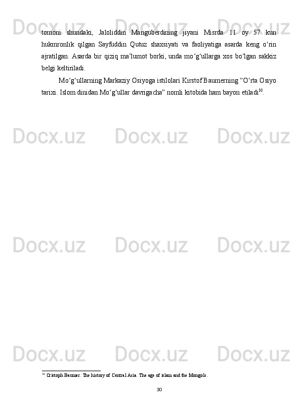tomoni   shundaki,   Jaloliddin   Manguberdining   jiyani   Misrda   11   oy   57   kun
hukmronlik   qilgan   Sayfuddin   Qutuz   shaxsiyati   va   faoliyatiga   asarda   keng   o rinʻ
ajratilgan.   Asarda  bir   qiziq   ma’lumot   borki,  unda   mo g ullarga  xos   bo lgan   sakkiz	
ʻ ʻ ʻ
belgi keltiriladi. 
Mo g ullarning Markaziy Osiyoga istilolari Kirstof Baumerning “O rta Osiyo	
ʻ ʻ ʻ
tarixi. Islom dinidan Mo g ullar davrigacha” nomli kitobida ham bayon etiladi	
ʻ ʻ 32
.
32
 Cristoph Baumer. The history of Central Asia. The age of islam and the Mongols.
30 