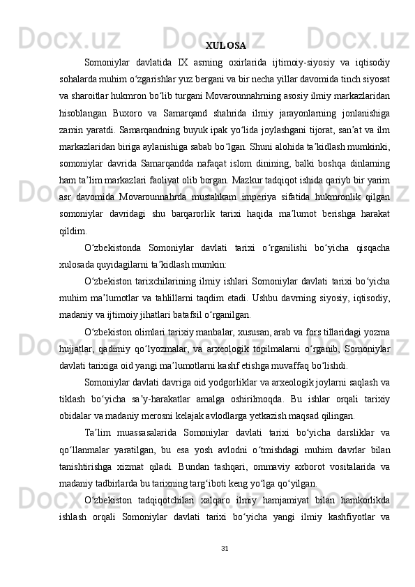   XULOSA
Somoniylar   davlatida   IX   asrning   oxirlarida   ijtimoiy-siyosiy   va   iqtisodiy
sohalarda muhim o zgarishlar yuz bergani va bir necha yillar davomida tinch siyosatʻ
va sharoitlar hukmron bo lib turgani Movarounnahrning asosiy ilmiy markazlaridan	
ʻ
hisoblangan   Buxoro   va   Samarqand   shahrida   ilmiy   jarayonlarning   jonlanishiga
zamin yaratdi. Samarqandning buyuk ipak yo lida joylashgani tijorat, san at va ilm	
ʻ ʼ
markazlaridan biriga aylanishiga sabab bo lgan. Shuni alohida ta kidlash mumkinki,	
ʻ ʼ
somoniylar   davrida   Samarqandda   nafaqat   islom   dinining,   balki   boshqa   dinlarning
ham ta lim markazlari faoliyat olib borgan. Mazkur tadqiqot ishida qariyb bir yarim	
ʼ
asr   davomida   Movarounnahrda   mustahkam   imperiya   sifatida   hukmronlik   qilgan
somoniylar   davridagi   shu   barqarorlik   tarixi   haqida   ma lumot   berishga   harakat	
ʼ
qildim.
O zbekistonda   Somoniylar   davlati   tarixi   o rganilishi   bo yicha   qisqacha	
ʻ ʻ ʻ
xulosada quyidagilarni ta kidlash mumkin:	
ʼ
O zbekiston   tarixchilarining   ilmiy   ishlari   Somoniylar   davlati   tarixi   bo yicha	
ʻ ʻ
muhim   ma lumotlar   va   tahlillarni   taqdim   etadi.   Ushbu   davrning   siyosiy,   iqtisodiy,	
ʼ
madaniy va ijtimoiy jihatlari batafsil o rganilgan.	
ʻ
O zbekiston olimlari tarixiy manbalar, xususan, arab va fors tillaridagi yozma	
ʻ
hujjatlar,   qadimiy   qo lyozmalar,   va   arxeologik   topilmalarni   o rganib,   Somoniylar	
ʻ ʻ
davlati tarixiga oid yangi ma lumotlarni kashf etishga muvaffaq bo lishdi.	
ʼ ʻ
Somoniylar davlati davriga oid yodgorliklar va arxeologik joylarni saqlash va
tiklash   bo yicha   sa y-harakatlar   amalga   oshirilmoqda.   Bu   ishlar   orqali   tarixiy	
ʻ ʼ
obidalar va madaniy merosni kelajak avlodlarga yetkazish maqsad qilingan.
Ta lim   muassasalarida   Somoniylar   davlati   tarixi   bo yicha   darsliklar   va
ʼ ʻ
qo llanmalar   yaratilgan,   bu   esa   yosh   avlodni   o tmishdagi   muhim   davrlar   bilan	
ʻ ʻ
tanishtirishga   xizmat   qiladi.   Bundan   tashqari,   ommaviy   axborot   vositalarida   va
madaniy tadbirlarda bu tarixning targ iboti keng yo lga qo yilgan.	
ʻ ʻ ʻ
O zbekiston   tadqiqotchilari   xalqaro   ilmiy   hamjamiyat   bilan   hamkorlikda	
ʻ
ishlash   orqali   Somoniylar   davlati   tarixi   bo yicha   yangi   ilmiy   kashfiyotlar   va	
ʻ
31 