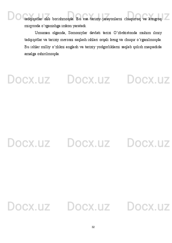 tadqiqotlar   olib   borishmoqda.   Bu   esa   tarixiy   jarayonlarni   chuqurroq   va   kengroq
miqyosda o rganishga imkon yaratadi.ʻ
Umuman   olganda,   Somoniylar   davlati   tarixi   O zbekistonda   muhim   ilmiy	
ʻ
tadqiqotlar va tarixiy merosni saqlash ishlari orqali keng va chuqur o rganilmoqda.	
ʻ
Bu ishlar milliy o zlikni anglash va tarixiy yodgorliklarni saqlab qolish maqsadida	
ʻ
amalga oshirilmoqda.
32 
