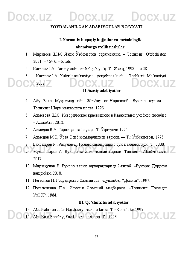 FOYDALANILGAN ADABIYOTLAR RO YXATIʻ
I. Normativ huquqiy hujjatlar va metodologik
ahamiyatga molik nashrlar
1. Мирзиёев   Ш.М.   Янги   Ўзбекистон   стратегияси.   –   Тошкент:   O‘zbekiston,
2021. – 464 б. – kitob.
2. Karimov I.A. Tarixiy xotirasiz kelajak yo‘q. T.: Sharq, 1998. – b.28.
3. Karimov I.A. Yuksak ma naviyat – yengilmas kuch. – Toshkent: Ma naviyat,	
ʼ ʼ
2008. 
II Asosiy adabiyotlar
4. Абу   Бакр   Муҳаммад   ибн   Жаъфар   ан-Наршахий.   Бухоро   тарихи.   –
Тошкент: Шарқ машаълига илова, 1993 
5. Ахметова Ш.С. Историческое краеведение в КазаOтане: учебное пособие.
– АлмаАта, 2012. 
6. Аҳмедов Б.А. Тарихдан сабоқлар. -Т: Ўqитувчи.1994. 
7. Аҳмедов М.Қ. Ўрта Оси
еu меъморчилиги тарихи. — Т.: Ўзбекистон, 1995. 
8. Баxодиров Р., Расулов Д. Ислом илмларининг буюк алломалари. Т.: 2000.
9. Жуманазаров   А.   Бухоро   таълим   тизими   тарихи.   Тошкент:   Akademnashr,
2017.
10. Мирзақулов   Б.   Бухоро   тарих   зарварақларида.2-китоб.   –Бухоро:   Дурдона
нашри	
еuти, 2018. 
11. Негматов Н. Государство Саманидов, -Душанбе,: “Дониш”, 1997 .  
12. Пугаченкова   Г.А.   Исмоил   Сомоний   мақбараси.   –Тошкент:   Госиздат
УзССР, 1964. 
III. Qo shimcha adabiyotlar	
ʻ
13. Abu Bakr ibn Jafar Narshaxıy. Buxoro tarıxı. T. «Kamalak» 1995.
14. Abu Nasr Forobiy, Fozil odamlar shahrı. Т.: 1993.
33 