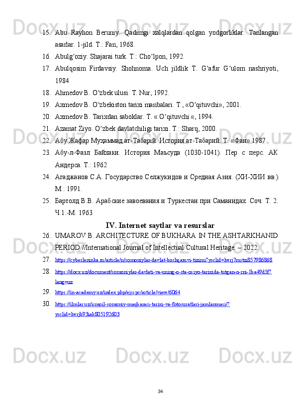 15. Abu   Rayhon   Beruniy.   Qadimgi   xalqlardan   qolgan   yodgorliklar.   Tanlangan
asarlar. 1-jild. T.: Fan, 1968.
16. Abulg oziy. Shajarai turk. T.: Cho lpon, 1992.ʻ ʻ
17. Abulqosim   Firdavsiy.   Shohnoma.   Uch   jildlik   T.   G afur   G ulom   nashriyoti,	
ʻ ʻ
1984
18. Ahmedov B. O zbek ulusi. T. Nur, 1992.	
ʻ
19. Axmedov B. O zbekiston tarixi manbalari. T., «O qituvchi», 2001.
ʻ ʻ
20. Axmedov B. Tarixdan saboklar. T. « O qituvchi «, 1994.	
ʻ
21. Azamat Ziyo. O zbek davlatchılıgı tarıxı. T.: Sharq, 2000.	
ʻ
22. Абу Жафар Муҳаммад ат-Табарıй. История ат-Табарий. Т. «Фан» 1987
23. Абу-л-Фазл   Байхаки.   История   Маъсуда   (1030-1041).   Пер   с   перс.   АК
Андерса. Т.: 1962
24. Агаджанов С.А. Государство Селжукидов и Средная Азия. (ХИ-ХИИ вв.)
М.: 1991.
25. Бартолд В.В. Арабские завоевания и Туркестан при Саманидах. Соч. Т. 2.
Ч.1.-М. 1963
IV. Internet saytlar va resurslar
26. UMAROV B. ARCHITECTURE OF BUKHARA IN THE ASHTARKHANID
PERIOD //International Journal of Intellectual Cultural Heritage. – 2022.
27. https://cyberleninka.ru/article/n/somoniylar-davlat-boshqaruvi-tizimi?ysclid=lwrj7mstzi857986868     
28. https://docx.uz/document/somoniylar-davlati-va-uning-o-rta-osiyo-tarixida-tutgan-o-rni-1ba49d5f?   
lang=uz  
29. https://in-academy.uz/index.php/ejsspc/article/view/6064     
30. https://ilmlar.uz/ismoil-somoniy-maqbarasi-tarixi-va-fotosuratlari-jamlanmasi/?   
ysclid=lwrjb93iak805192603  
34 