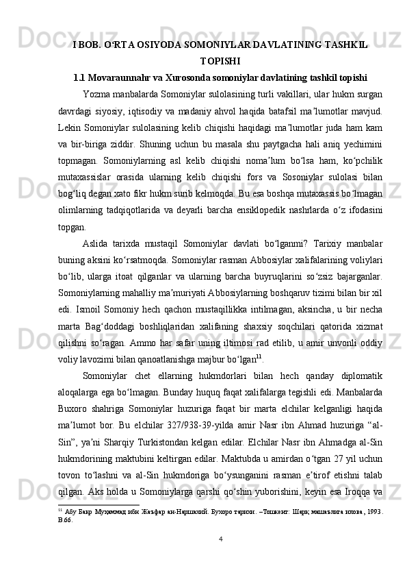 I BOB. O RTA OSIYODA SOMONIYLAR DAVLATINING TASHKILʻ
TOPISHI
1.1 Movaraunnahr va Xurosonda somoniylar davlatining tashkil topishi
Yozma manbalarda Somoniylar sulolasining turli vakillari, ular hukm surgan
davrdagi   siyosiy,   iqtisodiy   va   madaniy   ahvol   haqida   batafsil   ma lumotlar   mavjud.	
ʼ
Lekin   Somoniylar   sulolasining   kelib   chiqishi   haqidagi   ma lumotlar   juda   ham   kam	
ʼ
va   bir-biriga   ziddir.   Shuning   uchun   bu   masala   shu   paytgacha   hali   aniq   yechimini
topmagan.   Somoniylarning   asl   kelib   chiqishi   noma lum   bo lsa   ham,   ko pchilik	
ʼ ʻ ʻ
mutaxassislar   orasida   ularning   kelib   chiqishi   fors   va   Sosoniylar   sulolasi   bilan
bog liq degan xato fikr hukm surib kelmoqda. Bu esa boshqa mutaxassis bo lmagan	
ʻ ʻ
olimlarning   tadqiqotlarida   va   deyarli   barcha   ensiklopedik   nashrlarda   o z   ifodasini	
ʻ
topgan.
Aslida   tarixda   mustaqil   Somoniylar   davlati   bo lganmi?   Tarixiy   manbalar	
ʻ
buning aksini ko rsatmoqda. Somoniylar rasman Abbosiylar xalifalarining voliylari	
ʻ
bo lib,   ularga   itoat   qilganlar   va   ularning   barcha   buyruqlarini   so zsiz   bajarganlar.	
ʻ ʻ
Somoniylarning mahalliy ma muriyati Abbosiylarning boshqaruv tizimi bilan bir xil	
ʼ
edi.   Ismoil   Somoniy   hech   qachon   mustaqillikka   intilmagan,   aksincha,   u   bir   necha
marta   Bag doddagi   boshliqlaridan   xalifaning   shaxsiy   soqchilari   qatorida   xizmat	
ʻ
qilishni   so ragan.   Ammo   har   safar   uning   iltimosi   rad   etilib,   u   amir   unvonli   oddiy
ʻ
voliy lavozimi bilan qanoatlanishga majbur bo lgan	
ʻ 11
.
Somoniylar   chet   ellarning   hukmdorlari   bilan   hech   qanday   diplomatik
aloqalarga ega bo lmagan. Bunday huquq faqat xalifalarga tegishli edi. Manbalarda	
ʻ
Buxoro   shahriga   Somoniylar   huzuriga   faqat   bir   marta   elchilar   kelganligi   haqida
ma lumot   bor.   Bu   elchilar   327/938-39-yilda   amir   Nasr   ibn   Ahmad   huzuriga   “al-	
ʼ
Sin”,  ya ni  Sharqiy  Turkistondan  kelgan   edilar.  Elchilar   Nasr   ibn  Ahmadga  al-Sin	
ʼ
hukmdorining maktubini keltirgan edilar. Maktubda u amirdan o tgan 27 yil uchun	
ʻ
tovon   to lashni   va   al-Sin   hukmdoriga   bo ysunganini   rasman   e tirof   etishni   talab	
ʻ ʻ ʼ
qilgan. Aks  holda  u Somoniylarga qarshi  qo shin  yuborishini,  keyin  esa  Iroqqa  va	
ʻ
11
  Абу  Бакр  Муҳаммад   ибн  Жаъфар ан-Наршахий. Бухоро  тарихи.  –Тошкент:  Шарқ   машаълига  илова,  1993 .
B.66. 
4 