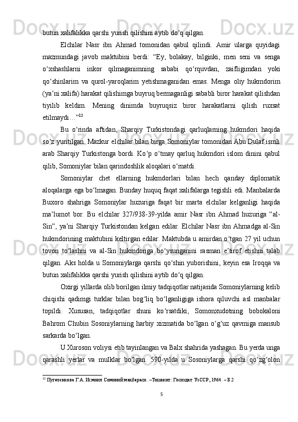 butun xalifalikka qarshi yurish qilishini aytib do q qilgan.ʻ
Elchilar   Nasr   ibn   Ahmad   tomonidan   qabul   qilindi.   Amir   ularga   quyidagi
mazmundagi   javob   maktubini   berdi:   “Ey,   bolakay,   bilginki,   men   seni   va   senga
o xshashlarni   inkor   qilmaganimning   sababi   qo rquvdan,   zaifligimdan   yoki	
ʻ ʻ
qo shinlarim   va   qurol-yaroqlarim   yetishmaganidan   emas.   Menga   oliy   hukmdorim
ʻ
(ya ni xalifa) harakat qilishimga buyruq bermaganligi sababli biror harakat qilishdan
ʼ
tiyilib   keldim.   Mening   dinimda   buyruqsiz   biror   harakatlarni   qilish   ruxsat
etilmaydi…” 12
Bu   o rinda   aftidan,   Sharqiy   Turkistondagi   qarluqlarning   hukmdori   haqida	
ʻ
so z yuritilgan. Mazkur elchilar bilan birga Somoniylar tomonidan Abu Dulaf ismli	
ʻ
arab   Sharqiy   Turkistonga   bordi.   Ko p   o tmay   qarluq   hukmdori   islom   dinini   qabul	
ʻ ʻ
qilib, Somoniylar bilan qarindoshlik aloqalari o rnatdi.	
ʻ
Somoniylar   chet   ellarning   hukmdorlari   bilan   hech   qanday   diplomatik
aloqalarga ega bo lmagan. Bunday huquq faqat xalifalarga tegishli edi. Manbalarda	
ʻ
Buxoro   shahriga   Somoniylar   huzuriga   faqat   bir   marta   elchilar   kelganligi   haqida
ma lumot   bor.   Bu   elchilar   327/938-39-yilda   amir   Nasr   ibn   Ahmad   huzuriga   “al-	
ʼ
Sin”,  ya ni  Sharqiy  Turkistondan  kelgan   edilar.  Elchilar   Nasr   ibn  Ahmadga  al-Sin	
ʼ
hukmdorining maktubini keltirgan edilar. Maktubda u amirdan o tgan 27 yil uchun	
ʻ
tovon   to lashni   va   al-Sin   hukmdoriga   bo ysunganini   rasman   e tirof   etishni   talab	
ʻ ʻ ʼ
qilgan. Aks  holda  u Somoniylarga qarshi  qo shin  yuborishini,  keyin  esa  Iroqqa  va	
ʻ
butun xalifalikka qarshi yurish qilishini aytib do q qilgan.	
ʻ
Oxirgi yillarda olib borilgan ilmiy tadqiqotlar natijasida Somoniylarning kelib
chiqishi   qadimgi   turklar   bilan   bog liq   bo lganligiga   ishora   qiluvchi   asl   manbalar	
ʻ ʻ
topildi.   Xususan,   tadqiqotlar   shuni   ko rsatdiki,   Somonxudotning   bobokaloni	
ʻ
Bahrom   Chubin   Sosoniylarning   harbiy   xizmatida   bo lgan   o g uz   qavmiga   mansub	
ʻ ʻ ʻ
sarkarda bo lgan.	
ʻ
U Xuroson voliysi etib tayinlangan va Balx shahrida yashagan. Bu yerda unga
qarashli   yerlar   va   mulklar   bo lgan.   590-yilda   u   Sosoniylarga   qarshi   qo zg olon	
ʻ ʻ ʻ
12
 Пугаченкова Г.А. Исмоил Сомоний мақбараси. –Тошкент: Госиздат УзССР, 1964. – Б.2
5 