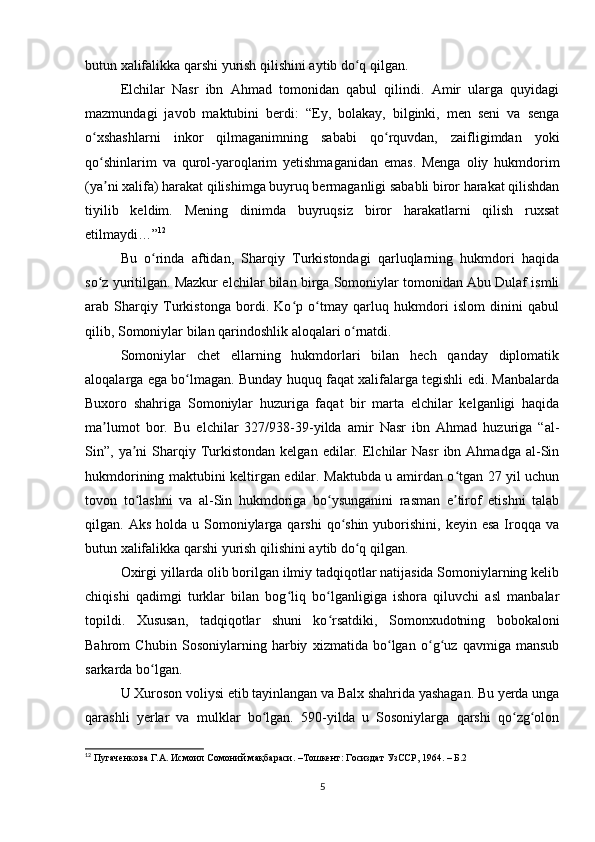 butun xalifalikka qarshi yurish qilishini aytib do q qilgan.ʻ
Elchilar   Nasr   ibn   Ahmad   tomonidan   qabul   qilindi.   Amir   ularga   quyidagi
mazmundagi   javob   maktubini   berdi:   “Ey,   bolakay,   bilginki,   men   seni   va   senga
o xshashlarni   inkor   qilmaganimning   sababi   qo rquvdan,   zaifligimdan   yoki	
ʻ ʻ
qo shinlarim   va   qurol-yaroqlarim   yetishmaganidan   emas.   Menga   oliy   hukmdorim
ʻ
(ya ni xalifa) harakat qilishimga buyruq bermaganligi sababli biror harakat qilishdan
ʼ
tiyilib   keldim.   Mening   dinimda   buyruqsiz   biror   harakatlarni   qilish   ruxsat
etilmaydi…” 12
Bu   o rinda   aftidan,   Sharqiy   Turkistondagi   qarluqlarning   hukmdori   haqida	
ʻ
so z yuritilgan. Mazkur elchilar bilan birga Somoniylar tomonidan Abu Dulaf ismli	
ʻ
arab   Sharqiy   Turkistonga   bordi.   Ko p   o tmay   qarluq   hukmdori   islom   dinini   qabul	
ʻ ʻ
qilib, Somoniylar bilan qarindoshlik aloqalari o rnatdi.	
ʻ
Somoniylar   chet   ellarning   hukmdorlari   bilan   hech   qanday   diplomatik
aloqalarga ega bo lmagan. Bunday huquq faqat xalifalarga tegishli edi. Manbalarda	
ʻ
Buxoro   shahriga   Somoniylar   huzuriga   faqat   bir   marta   elchilar   kelganligi   haqida
ma lumot   bor.   Bu   elchilar   327/938-39-yilda   amir   Nasr   ibn   Ahmad   huzuriga   “al-	
ʼ
Sin”,  ya ni  Sharqiy  Turkistondan  kelgan   edilar.  Elchilar   Nasr   ibn  Ahmadga  al-Sin	
ʼ
hukmdorining maktubini keltirgan edilar. Maktubda u amirdan o tgan 27 yil uchun	
ʻ
tovon   to lashni   va   al-Sin   hukmdoriga   bo ysunganini   rasman   e tirof   etishni   talab	
ʻ ʻ ʼ
qilgan. Aks  holda  u Somoniylarga qarshi  qo shin  yuborishini,  keyin  esa  Iroqqa  va	
ʻ
butun xalifalikka qarshi yurish qilishini aytib do q qilgan.	
ʻ
Oxirgi yillarda olib borilgan ilmiy tadqiqotlar natijasida Somoniylarning kelib
chiqishi   qadimgi   turklar   bilan   bog liq   bo lganligiga   ishora   qiluvchi   asl   manbalar	
ʻ ʻ
topildi.   Xususan,   tadqiqotlar   shuni   ko rsatdiki,   Somonxudotning   bobokaloni	
ʻ
Bahrom   Chubin   Sosoniylarning   harbiy   xizmatida   bo lgan   o g uz   qavmiga   mansub	
ʻ ʻ ʻ
sarkarda bo lgan.	
ʻ
U Xuroson voliysi etib tayinlangan va Balx shahrida yashagan. Bu yerda unga
qarashli   yerlar   va   mulklar   bo lgan.   590-yilda   u   Sosoniylarga   qarshi   qo zg olon	
ʻ ʻ ʻ
12
 Пугаченкова Г.А. Исмоил Сомоний мақбараси. –Тошкент: Госиздат УзССР, 1964. – Б.2
5