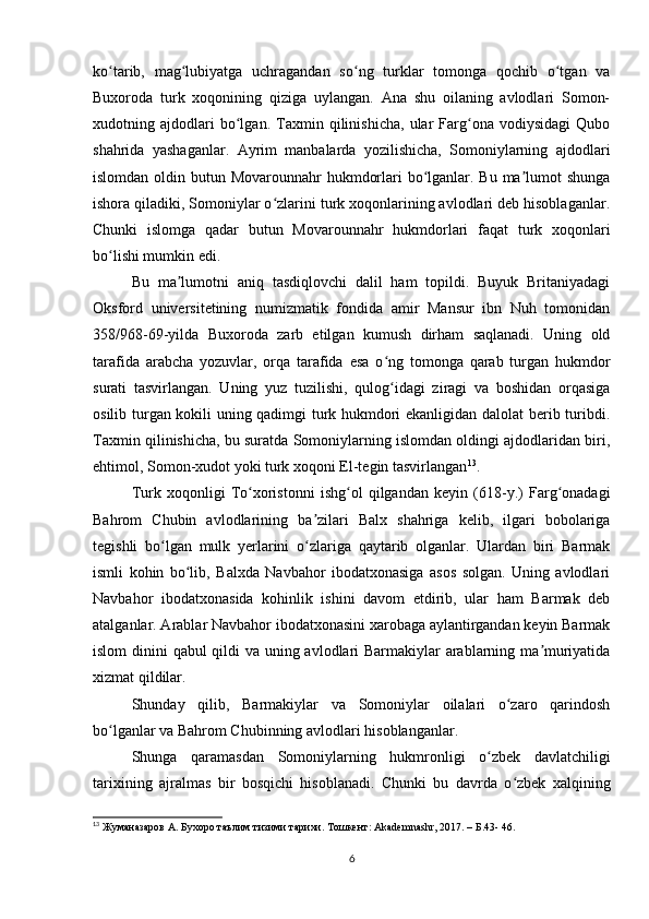 ko tarib,   mag lubiyatga   uchragandan   so ng   turklar   tomonga   qochib   o tgan   vaʻ ʻ ʻ ʻ
Buxoroda   turk   xoqonining   qiziga   uylangan.   Ana   shu   oilaning   avlodlari   Somon-
xudotning   ajdodlari   bo lgan.   Taxmin   qilinishicha,   ular   Farg ona   vodiysidagi   Qubo	
ʻ ʻ
shahrida   yashaganlar.   Ayrim   manbalarda   yozilishicha,   Somoniylarning   ajdodlari
islomdan oldin butun Movarounnahr  hukmdorlari  bo lganlar. Bu ma lumot shunga	
ʻ ʼ
ishora qiladiki, Somoniylar o zlarini turk xoqonlarining avlodlari deb hisoblaganlar.	
ʻ
Chunki   islomga   qadar   butun   Movarounnahr   hukmdorlari   faqat   turk   xoqonlari
bo lishi mumkin edi.	
ʻ
Bu   ma lumotni   aniq   tasdiqlovchi   dalil   ham   topildi.   Buyuk   Britaniyadagi	
ʼ
Oksford   universitetining   numizmatik   fondida   amir   Mansur   ibn   Nuh   tomonidan
358/968-69-yilda   Buxoroda   zarb   etilgan   kumush   dirham   saqlanadi.   Uning   old
tarafida   arabcha   yozuvlar,   orqa   tarafida   esa   o ng   tomonga   qarab   turgan   hukmdor	
ʻ
surati   tasvirlangan.   Uning   yuz   tuzilishi,   qulog idagi   ziragi   va   boshidan   orqasiga
ʻ
osilib turgan kokili uning qadimgi turk hukmdori ekanligidan dalolat  berib turibdi.
Taxmin qilinishicha, bu suratda Somoniylarning islomdan oldingi ajdodlaridan biri,
ehtimol, Somon-xudot yoki turk xoqoni El-tegin tasvirlangan 13
.
Turk   xoqonligi   To xoristonni   ishg ol   qilgandan   keyin   (618-y.)   Farg onadagi	
ʻ ʻ ʻ
Bahrom   Chubin   avlodlarining   ba zilari   Balx   shahriga   kelib,   ilgari   bobolariga	
ʼ
tegishli   bo lgan   mulk   yerlarini   o zlariga   qaytarib   olganlar.   Ulardan   biri   Barmak	
ʻ ʻ
ismli   kohin   bo lib,   Balxda   Navbahor   ibodatxonasiga   asos   solgan.   Uning   avlodlari	
ʻ
Navbahor   ibodatxonasida   kohinlik   ishini   davom   etdirib,   ular   ham   Barmak   deb
atalganlar. Arablar Navbahor ibodatxonasini xarobaga aylantirgandan keyin Barmak
islom  dinini qabul qildi va uning avlodlari  Barmakiylar  arablarning ma muriyatida	
ʼ
xizmat qildilar.
Shunday   qilib,   Barmakiylar   va   Somoniylar   oilalari   o zaro   qarindosh	
ʻ
bo lganlar va Bahrom Chubinning avlodlari hisoblanganlar.	
ʻ
Shunga   qaramasdan   Somoniylarning   hukmronligi   o zbek   davlatchiligi	
ʻ
tarixining   ajralmas   bir   bosqichi   hisoblanadi.   Chunki   bu   davrda   o zbek   xalqining	
ʻ
13
 Жуманазаров А. Бухоро таълим тизими тарихи. Тошкент: Akademnashr, 2017. – Б.43- 46.
6