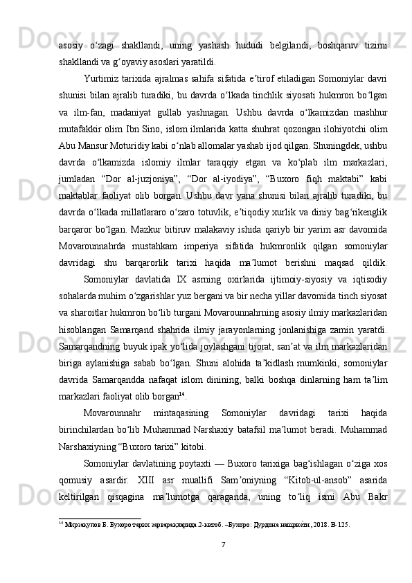 asosiy   o zagi   shakllandi,   uning   yashash   hududi   belgilandi,   boshqaruv   tizimiʻ
shakllandi va g oyaviy asoslari yaratildi.	
ʻ
Yurtimiz  tarixida  ajralmas  sahifa  sifatida e tirof   etiladigan  Somoniylar  davri	
ʼ
shunisi   bilan   ajralib   turadiki,   bu   davrda   o lkada   tinchlik   siyosati   hukmron   bo lgan	
ʻ ʻ
va   ilm-fan,   madaniyat   gullab   yashnagan.   Ushbu   davrda   o lkamizdan   mashhur	
ʻ
mutafakkir  olim  Ibn Sino, islom  ilmlarida katta shuhrat  qozongan  ilohiyotchi  olim
Abu Mansur Moturidiy kabi o nlab allomalar yashab ijod qilgan. Shuningdek, ushbu	
ʻ
davrda   o lkamizda   islomiy   ilmlar   taraqqiy   etgan   va   ko plab   ilm   markazlari,	
ʻ ʻ
jumladan   “Dor   al-juzjoniya”,   “Dor   al-iyodiya”,   “Buxoro   fiqh   maktabi”   kabi
maktablar   faoliyat   olib   borgan.   Ushbu   davr   yana   shunisi   bilan   ajralib   turadiki,   bu
davrda  o lkada   millatlararo  o zaro  totuvlik,  e tiqodiy  xurlik  va  diniy  bag rikenglik
ʻ ʻ ʼ ʻ
barqaror   bo lgan.   Mazkur   bitiruv   malakaviy   ishida   qariyb   bir   yarim   asr   davomida	
ʻ
Movarounnahrda   mustahkam   imperiya   sifatida   hukmronlik   qilgan   somoniylar
davridagi   shu   barqarorlik   tarixi   haqida   ma lumot   berishni   maqsad   qildik.	
ʼ
Somoniylar   davlatida   IX   asrning   oxirlarida   ijtimoiy-siyosiy   va   iqtisodiy
sohalarda muhim o zgarishlar yuz bergani va bir necha yillar davomida tinch siyosat	
ʻ
va sharoitlar hukmron bo lib turgani Movarounnahrning asosiy ilmiy markazlaridan	
ʻ
hisoblangan   Samarqand   shahrida   ilmiy   jarayonlarning   jonlanishiga   zamin   yaratdi.
Samarqandning buyuk ipak yo lida joylashgani tijorat, san at va ilm markazlaridan	
ʻ ʼ
biriga   aylanishiga   sabab   bo lgan.   Shuni   alohida   ta kidlash   mumkinki,   somoniylar	
ʻ ʼ
davrida   Samarqandda   nafaqat   islom   dinining,   balki   boshqa   dinlarning   ham   ta lim	
ʼ
markazlari faoliyat olib borgan 14
.
Movarounnahr   mintaqasining   Somoniylar   davridagi   tarixi   haqida
birinchilardan   bo lib   Muhammad   Narshaxiy   batafsil   ma lumot   beradi.   Muhammad	
ʻ ʼ
Narshaxiyning “Buxoro tarixi” kitobi.
Somoniylar   davlatining  poytaxti   —  Buxoro   tarixiga   bag ishlagan   o ziga   xos	
ʻ ʻ
qomusiy   asardir.   XIII   asr   muallifi   Sam oniyning   “Kitob-ul-ansob”   asarida	
ʼ
keltirilgan   qisqagina   ma lumotga   qaraganda,   uning   to liq   ismi   Abu   Bakr	
ʼ ʻ
14
 Мирзақулов Б. Бухоро тарих зарварақларида.2-китоб. –Бухоро: Дурдона нашри	
еuти, 2018.  B-125.
7 