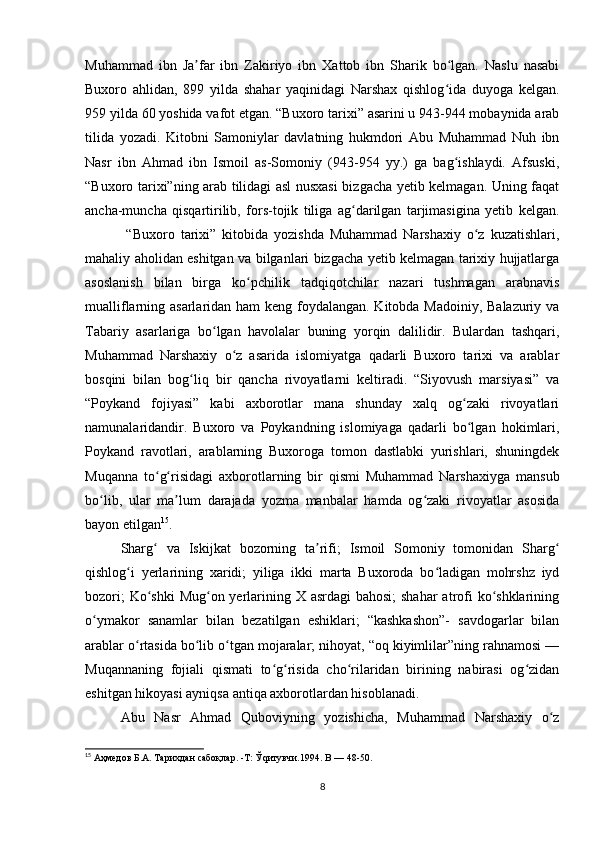 Muhammad   ibn   Ja far   ibn   Zakiriyo   ibn   Xattob   ibn   Sharik   bo lgan.   Naslu   nasabiʼ ʻ
Buxoro   ahlidan,   899   yilda   shahar   yaqinidagi   Narshax   qishlog ida   duyoga   kelgan.	
ʻ
959 yilda 60 yoshida vafot etgan. “Buxoro tarixi” asarini u 943-944 mobaynida arab
tilida   yozadi.   Kitobni   Samoniylar   davlatning   hukmdori   Abu   Muhammad   Nuh   ibn
Nasr   ibn   Ahmad   ibn   Ismoil   as-Somoniy   (943-954   yy.)   ga   bag ishlaydi.   Afsuski,
ʻ
“Buxoro tarixi”ning arab tilidagi asl nusxasi bizgacha yetib kelmagan. Uning faqat
ancha-muncha   qisqartirilib,   fors-tojik   tiliga   ag darilgan   tarjimasigina   yetib   kelgan.	
ʻ
  “Buxoro   tarixi”   kitobida   yozishda   Muhammad   Narshaxiy   o z   kuzatishlari,	
ʻ
mahaliy aholidan eshitgan va bilganlari bizgacha yetib kelmagan tarixiy hujjatlarga
asoslanish   bilan   birga   ko pchilik   tadqiqotchilar   nazari   tushmagan   arabnavis	
ʻ
mualliflarning asarlaridan ham  keng foydalangan. Kitobda Madoiniy, Balazuriy va
Tabariy   asarlariga   bo lgan   havolalar   buning   yorqin   dalilidir.   Bulardan   tashqari,	
ʻ
Muhammad   Narshaxiy   o z   asarida   islomiyatga   qadarli   Buxoro   tarixi   va   arablar	
ʻ
bosqini   bilan   bog liq   bir   qancha   rivoyatlarni   keltiradi.   “Siyovush   marsiyasi”   va	
ʻ
“Poykand   fojiyasi”   kabi   axborotlar   mana   shunday   xalq   og zaki   rivoyatlari	
ʻ
namunalaridandir.   Buxoro   va   Poykandning   islomiyaga   qadarli   bo lgan   hokimlari,
ʻ
Poykand   ravotlari,   arablarning   Buxoroga   tomon   dastlabki   yurishlari,   shuningdek
Muqanna   to g risidagi   axborotlarning   bir   qismi   Muhammad   Narshaxiyga   mansub	
ʻ ʻ
bo lib,   ular   ma lum   darajada   yozma   manbalar   hamda   og zaki   rivoyatlar   asosida	
ʻ ʼ ʻ
bayon etilgan 15
.
Sharg   va   Iskijkat   bozorning   ta rifi;   Ismoil   Somoniy   tomonidan   Sharg	
ʻ ʼ ʻ
qishlog i   yerlarining   xaridi;   yiliga   ikki   marta   Buxoroda   bo ladigan   mohrshz   iyd	
ʻ ʻ
bozori;  Ko shki Mug on yerlarining X asrdagi  bahosi;  shahar  atrofi  ko shklarining	
ʻ ʻ ʻ
o ymakor   sanamlar   bilan   bezatilgan   eshiklari;   “kashkashon”-   savdogarlar   bilan	
ʻ
arablar o rtasida bo lib o tgan mojaralar; nihoyat, “oq kiyimlilar”ning rahnamosi —	
ʻ ʻ ʻ
Muqannaning   fojiali   qismati   to g risida   cho rilaridan   birining   nabirasi   og zidan	
ʻ ʻ ʻ ʻ
eshitgan hikoyasi ayniqsa antiqa axborotlardan hisoblanadi.
Abu   Nasr   Ahmad   Quboviyning   yozishicha,   Muhammad   Narshaxiy   o z	
ʻ
15
 Аҳмедов Б.А. Тарихдан сабоқлар. -Т: Ўqитувчи.1994. B — 48-50.
8 