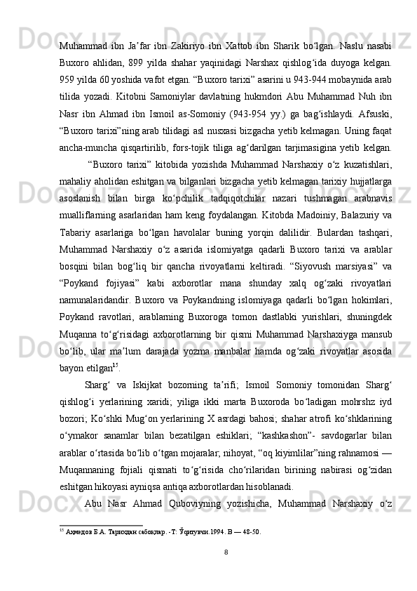 Muhammad   ibn   Ja far   ibn   Zakiriyo   ibn   Xattob   ibn   Sharik   bo lgan.   Naslu   nasabiʼ ʻ
Buxoro   ahlidan,   899   yilda   shahar   yaqinidagi   Narshax   qishlog ida   duyoga   kelgan.	
ʻ
959 yilda 60 yoshida vafot etgan. “Buxoro tarixi” asarini u 943-944 mobaynida arab
tilida   yozadi.   Kitobni   Samoniylar   davlatning   hukmdori   Abu   Muhammad   Nuh   ibn
Nasr   ibn   Ahmad   ibn   Ismoil   as-Somoniy   (943-954   yy.)   ga   bag ishlaydi.   Afsuski,
ʻ
“Buxoro tarixi”ning arab tilidagi asl nusxasi bizgacha yetib kelmagan. Uning faqat
ancha-muncha   qisqartirilib,   fors-tojik   tiliga   ag darilgan   tarjimasigina   yetib   kelgan.	
ʻ
  “Buxoro   tarixi”   kitobida   yozishda   Muhammad   Narshaxiy   o z   kuzatishlari,	
ʻ
mahaliy aholidan eshitgan va bilganlari bizgacha yetib kelmagan tarixiy hujjatlarga
asoslanish   bilan   birga   ko pchilik   tadqiqotchilar   nazari   tushmagan   arabnavis	
ʻ
mualliflarning asarlaridan ham  keng foydalangan. Kitobda Madoiniy, Balazuriy va
Tabariy   asarlariga   bo lgan   havolalar   buning   yorqin   dalilidir.   Bulardan   tashqari,	
ʻ
Muhammad   Narshaxiy   o z   asarida   islomiyatga   qadarli   Buxoro   tarixi   va   arablar	
ʻ
bosqini   bilan   bog liq   bir   qancha   rivoyatlarni   keltiradi.   “Siyovush   marsiyasi”   va	
ʻ
“Poykand   fojiyasi”   kabi   axborotlar   mana   shunday   xalq   og zaki   rivoyatlari	
ʻ
namunalaridandir.   Buxoro   va   Poykandning   islomiyaga   qadarli   bo lgan   hokimlari,
ʻ
Poykand   ravotlari,   arablarning   Buxoroga   tomon   dastlabki   yurishlari,   shuningdek
Muqanna   to g risidagi   axborotlarning   bir   qismi   Muhammad   Narshaxiyga   mansub	
ʻ ʻ
bo lib,   ular   ma lum   darajada   yozma   manbalar   hamda   og zaki   rivoyatlar   asosida	
ʻ ʼ ʻ
bayon etilgan 15
.
Sharg   va   Iskijkat   bozorning   ta rifi;   Ismoil   Somoniy   tomonidan   Sharg	
ʻ ʼ ʻ
qishlog i   yerlarining   xaridi;   yiliga   ikki   marta   Buxoroda   bo ladigan   mohrshz   iyd	
ʻ ʻ
bozori;  Ko shki Mug on yerlarining X asrdagi  bahosi;  shahar  atrofi  ko shklarining	
ʻ ʻ ʻ
o ymakor   sanamlar   bilan   bezatilgan   eshiklari;   “kashkashon”-   savdogarlar   bilan	
ʻ
arablar o rtasida bo lib o tgan mojaralar; nihoyat, “oq kiyimlilar”ning rahnamosi —	
ʻ ʻ ʻ
Muqannaning   fojiali   qismati   to g risida   cho rilaridan   birining   nabirasi   og zidan	
ʻ ʻ ʻ ʻ
eshitgan hikoyasi ayniqsa antiqa axborotlardan hisoblanadi.
Abu   Nasr   Ahmad   Quboviyning   yozishicha,   Muhammad   Narshaxiy   o z	
ʻ
15
 Аҳмедов Б.А. Тарихдан сабоқлар. -Т: Ўqитувчи.1994. B — 48-50.
8