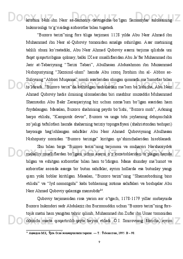 kitobini   Nuh   ibn   Nasr   as-Samoniy   davrigacha   bo lgan   Samoniylar   sulolasiningʻ
hukmronligi to g risidagi axborotlar bilan tugatadi.	
ʻ ʻ
“Buxoro   tarixi”ning   fors   tiliga   tarjimasi   1128   yilda   Abu   Nasr   Ahmad   ibn
Muhammad   ibn   Nasr   al-Quboviy   tomonidan   amalga   oshirilgan.   Asar   matnining
tahlili   shuni   ko rsatadiki,   Abu   Nasr   Ahmad   Quboviy   asarni   tarjima   qilishda   uni
ʻ
faqat qisqartiribgina qolmay, balki IX asr mualliflaridan Abu Ja far Muhammad ibn	
ʼ
Jarir   at-Tabariyning   “Tarixi   Tabari”,   Abulhasan   Abdurahmon   ibn   Muxammad
Nishopuriyning   “Xazoinul-ulum”   hamda   Abu   isxoq   Ibrohim   ibn   al-   Abbos   as-
Suliyning “Ahbori Muqanna” nomli asarlaridan olingan qimmatli ma lumotlar bilan	
ʼ
to ldiradi.  “Buxoro  tarixi”da   keltirilgan  xadislardan   ma lum  bo lishicha,  Abu  Nasr	
ʻ ʼ ʻ
Ahmad   Quboviy   hadis   ilmining   ulomalaridan   biri   mashhur   muxaddis   Muhammad
Shamsudin   Abu   Bakr   Zaranjariying   biz   uchun   noma lum   bo lgan   asaridan   ham	
ʼ ʻ
foydalangan.   Masalan,   Buxoro   shahrining   paydo   bo lishi,   “Bozoro   moh”,   Arkning	
ʻ
barpo   etilishi,   “Kampirok   devor”,   Buxoro   va   unga   tobi   joylarning   dehqonchilik
xo jaligi tafsilotlari hamda shaharning tarixiy topografiyasi (shahristondan tashqari)	
ʻ
bayoniga   bag ishlangan   sahifalar   Abu   Nasr   Ahmad   Quboviyning   Abulhasan	
ʻ
Nishopuriy   nomidan   “Buxoro   tarixiga”   kiritgan   qo shimchalaridan   hisoblanadi.	
ʻ
Shu   bilan   birga   “Buxoro   tarixi”ning   tarjimoni   va   muharriri   Narshaxiydek
mahalliy   mualliflardan   bo lgani   uchun   asarni   o z   kuzatishlaridan   to plagan   hamda	
ʻ ʻ ʻ
bilgan   va   eshitgan   axborotlar   bilan   ham   to ldirgan.   Mana   shunday   ma lumot   va	
ʻ ʼ
axborotlar   asosida   asarga   bir   butun   sahifalar,   ayrim   hollarda   esa   butunlay   yangi
qism   yoki   boblar   kiritilgan.   Masalan,   “Buxoro   tarixi”ning   “Shamsobodning   bino
etilishi”   va   “Iyd   nomozgohi”   kabi   boblarning   xotima   sahifalari   va   boshqalar   Abu
Nasr Ahmad Quboviy qalamiga mansubdir 16
.
Quboviy   tarjimasidan   rosa   yarim   asr   o tgach,   1178-1179   yillar   mobaynida	
ʻ
Buxoro hukmdori sadr Abdulaziz ibn Burxonuddin uchun “Buxoro tarixi”ning fors-
tojik matni ham yangitan tahrir qilinib, Muhammad ibn Zufar ibn Umar tomonidan
ikkinchi   marta   qisqartirilib.qayta   bayon   etiladi.   O.I.   Smirovning   fikricha,   ayrim
16
 Аҳмедов М.Қ. Ўрта Оси	
еu меъморчилиги тарихи. — Т.: Ўзбекистон, 1995. B – 98.
9