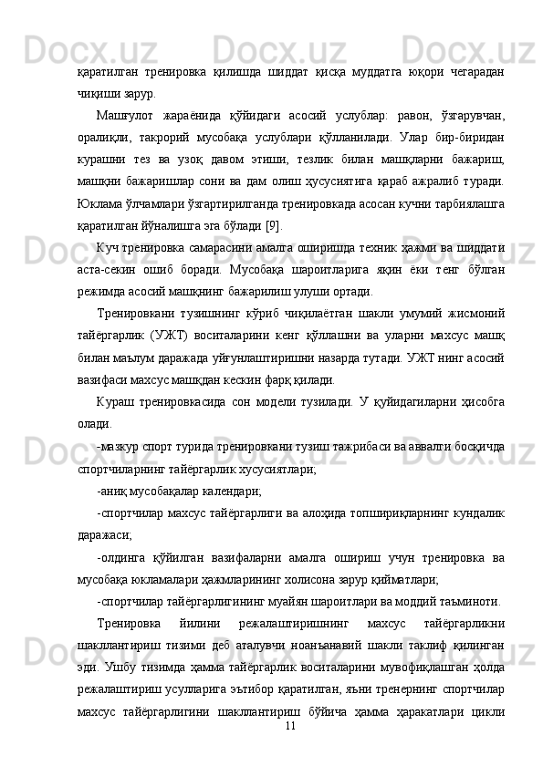 қаратилган   тренировка   қилишда   шиддат   қисқа   муддатга   юқори   чегарадан
чиқиши зарур. 
Машғулот   жараёнида   қўйидаги   асосий   услублар:   равон,   ўзгарувчан,
оралиқли,   такрорий   мусобақа   услублари   қўлланилади.   Улар   бир-биридан
курашни   тез   ва   узоқ   давом   этиши,   тезлик   билан   машқларни   бажариш,
машқни   бажаришлар   сони   ва   дам   олиш   ҳусусиятига   қараб   ажралиб   туради.
Юклама ўлчамлари ўзгартирилганда тренировкада асосан кучни тарбиялашга
қаратилган йўналишга эга бўлади [9]. 
Куч тренировка самарасини амалга оширишда техник ҳажми ва шиддати
аста-секин   ошиб   боради.   Мусобақа   шароитларига   яқин   ёки   тенг   бўлган
режимда асосий машқнинг бажарилиш улуши ортади.  
Тренировкани   тузишнинг   кўриб   чиқилаётган   шакли   умумий   жисмоний
тайёргарлик   (УЖТ)   воситаларини   кенг   қўллашни   ва   уларни   махсус   машқ
билан маълум даражада уйғунлаштиришни назарда тутади. УЖТ нинг асосий
вазифаси махсус машқдан кескин фарқ қилади. 
Кураш   тренировкасида   сон   модели   тузилади.   У   қуйидагиларни   ҳисобга
олади. 
- мазкур спорт турида тренировкани тузиш тажрибаси ва аввалги босқичда
спортчиларнинг тайёргарлик хусусиятлари; 
-аниқ мусобақалар календари; 
-спортчилар махсус тайёргарлиги ва алоҳида топшириқларнинг кундалик
даражаси; 
-олдинга   қўйилган   вазифаларни   амалга   ошириш   учун   тренировка   ва
мусобақа юкламалари ҳажмларининг холисона зарур қийматлари; 
-спортчилар тайёргарлигининг муайян шароитлари ва моддий таъминоти. 
Тренировка   йилини   режалаштиришнинг   махсус   тайёргарликни
шакллантириш   тизими   деб   аталувчи   ноанъанавий   шакли   таклиф   қилинган
эди.   Ушбу   тизимда   ҳамма   тайёргарлик   воситаларини   мувофиқлашган   ҳолда
режалаштириш усулларига эътибор қаратилган, яъни тренернинг спортчилар
махсус   тайёргарлигини   шакллантириш   бўйича   ҳамма   ҳаракатлари   цикли
  11 