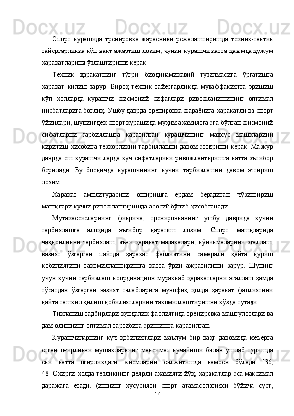 Спорт   курашида   тренировка   жараёнини   режалаштиришда   техник-тактик
тайёргарликка кўп вақт ажартиш лозим, чунки курашчи катта ҳажмда ҳужум
ҳаракатларини ўзлаштириши керак.  
Техник   ҳаракатнинг   тўғри   биодинамикавий   тузилмасига   ўргатишга
ҳаракат   қилиш   зарур.   Бироқ   техник   тайёргарликда   муваффақиятга   эришиш
кўп   ҳолларда   курашчи   жисмоний   сифатлари   ривожланишининг   оптимал
нисбатларига боғлиқ. Ушбу даврда тренировка жараёнига ҳаракатли ва спорт
ўйинлари, шунингдек спорт курашида муҳим аҳамиятга эга бўлган жисмоний
сифатларни   тарбиялашга   қаратилган   курашчининг   махсус   машқларини
киритиш ҳисобига тезкорликни тарбиялашни давом эттириши керак. Мазкур
даврда ёш курашчи ларда куч сифатларини ривожлантиришга катта эътибор
берилади.   Бу   босқичда   курашчининг   кучни   тарбиялашни   давом   эттириш
лозим. 
Ҳаракат   амплитудасини   оширишга   ёрдам   берадиган   чўзилтириш
машқлари кучни ривожлантиришда асосий бўлиб ҳисобланади. 
Мутахассисларнинг   фикрича,   тренировканинг   ушбу   даврида   кучни
тарбиялашга   алоҳида   эътибор   қаратиш   лозим.   Спорт   машқларида
чаққонликни   тарбиялаш,   яъни   ҳаракат   малакалари,   кўникмаларини   эгаллаш,
вазият   ўзгарган   пайтда   ҳаракат   фаолиятини   самарали   қайта   қуриш
қобилиятини   такомиллаштиришга   катта   ўрин   ажратилиши   зарур.   Шунинг
учун кучни тарбиялаш координацион мураккаб ҳаракатларни эгаллаш ҳамда
тўсатдан   ўзгарган   вазият   талабларига   мувофиқ   ҳолда   ҳаракат   фаолиятини
қайта ташкил қилиш қобилиятларини такомиллаштиришни кўзда тутади. 
Тикланиш тадбирлари кундалик фаолиятида тренировка машғулотлари ва
дам олишнинг оптимал тартибига эришишга қаратилган. 
Курашчиларнинг   куч   қобилиятлари   маълум   бир   вақт   давомида   меъёрга
етган   оғирликни   мушакларнинг   максимал   кучайиши   билан   ушлаб   туришда
ёки   катта   оғирликдаги   жисмларни   силжитишда   намоён   бўлади   [36,
48].Охирги ҳолда тезликнинг деярли аҳамияти йўқ, ҳаракатлар эса максимал
даражага   етади.   (ишнинг   хусусияти   спорт   атамасологияси   бўйича   суст,
  14 