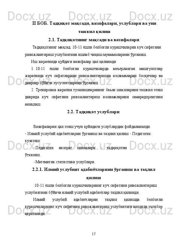 II БОБ. Тадқиқот мақсади, вазифалари, услублари ва уни
ташкил қилиш 
2.1. Тадқиқотнинг мақсади ва вазифалари 
 Тадқиқотнинг мақсад. 10-11 ёшли белбоғли курашчиларни куч сифатини 
ривожлантириш услубиятини ишлаб чиқиш муаммоларини ўрганиш. 
Иш жараёнида қуйдаги вазифалар ҳал қилинади 
1. 10-11   ёшли   белбоғли   курашчиларда   меъёрланган   машғулотлар
жараёнида   куч   сифатларини   ривожлантиришда   юкламаларни   босқичлар   ва
даврлар бўйича хусусиятларини ўрганиш. 
2. Тренировка жараёни тузилишларининг баьзи шаклларини ташкил этиш
даврида   куч   сифатини   ривожлантириш   юкламаларини   самарадорлигини
аниқлаш. 
2.2. Тадқиқот услублари
 
Вазифаларни ҳал этиш учун қуйидаги услублардан фойдаланилди.
- Илмий услубий адабиётларни ўрганиш ва таҳлил қилиш - Педагогик
кузатиш:
- Педагогик   назорат   синовлари   -   тадқиқотни
ўтказиш.
- Математик статистика услублари.
2.2.1. Илмий услубият адабиётларини ўрганиш ва таҳлил
қилиш
 10-11 ёшли белбоғли курашчиларнинг куч сифатини ривожлантириш 
услубиятини бўйича илмий услубий адабиётлар таҳлил қилинди. 
Илмий   услубий   адабиётларни   таҳлил   қилишда   белбоғли
курашчиларнинг куч сифатини ривожлантириш услубиятига алоҳида эътибор
қаратилади. 
 
  17 