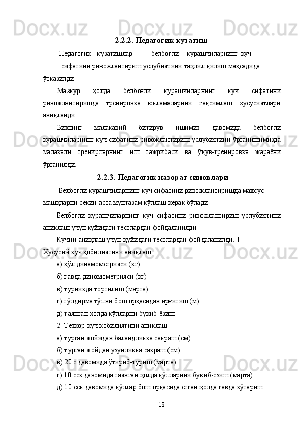2.2.2. Педагогик кузатиш 
 Педагогик  кузатишлар  белбоғли  курашчиларнинг  куч 
сифатини ривожлантириш услубиятини таҳлил қилиш мақсадида 
ўтказилди. 
Мазкур   ҳолда   белбоғли   курашчиларнинг   куч   сифатини
ривожлантиришда   тренировка   юкламаларини   тақсимлаш   хусусиятлари
аниқланди. 
Бизнинг   малакавий   битирув   ишимиз   давомида   белбоғли
курашчиларнинг куч сифатини ривожлантириш услубиятини ўрганишимизда
малакали   тренирларнинг   иш   тажрибаси   ва   ўқув-тренировка   жараёни
ўрганилди. 
2.2.3. Педагогик назорат синовлари
 Белбоғли курашчиларнинг куч сифатини ривожлантиришда махсус 
машқларни секин-аста мунтазам қўллаш керак бўлади. 
Белбоғли   курашчиларнинг   куч   сифатини   ривожлантириш   услубиятини
аниқлаш учун қуйидаги тестлардан фойдаланилди. 
Кучни аниқлаш учун қуйидаги тестлардан фойдаланилди. 1.
Хусусий куч қобилиятини аниқлаш 
а) қўл динамометрияси (кг) 
б) гавда диномометрияси (кг) 
в) турникда тортилиш (марта) 
г) тўлдирма тўпни бош орқасидан ирғитиш (м) 
д) таянган ҳолда қўлларни букиб-ёзиш 
2. Тезкор-куч қобилиятини аниқлаш 
а) турган жойидан баландликка сакраш (см) 
б) турган жойдан узунликка сакраш (см) 
в) 20 с давомида ўтириб-туриш (марта) 
г) 10 сек давомида таянган ҳолда қўлларини букиб-ёзиш (марта) 
д) 10 сек давомида қўллар бош орқасида ётган ҳолда гавда кўтариш 
  18