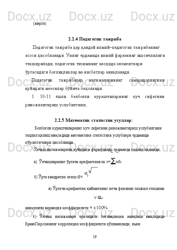 (марта) 
2.2.4 Педагогик тажриба
  Педагогик тажриба ҳар қандай илмий–педагогик тажрибанинг 
асоси ҳисобланади. Унинг ёрдамида илмий фаразнинг ишончлилиги
текширилади, педагогик тизимнинг алоҳида элементлари 
ўртасидаги боғлиқликлар ва нисбатлар аниқланади. 
Педагогик   тажрибалар   натижаларининг   самарадорлигини
қуйидаги мезонлар бўйича баҳоланди: 
1.   10-11   ёшли   белбоғли   курашчиларнинг   куч   сифатини
ривожлантириш услубиятини; 
 
2.2.5 Математик статистик усуллар:
 Белбоғли курашчиларнинг куч сифатини ривожлантириш услубиятини 
таҳлил қилиш мақсадида математика статистика услублари ёрдамида 
кўрсатгичлари ҳисобланди. 
Ўлчаш натижаларини қуйидаги формулалар ёрдамида таҳлил қилинди: 
а). Ўлчашларнинг ўртача арифметикаси   x = ∑ nõ i 
б) Ўрта квадратик оғиш  σ =  σ
2
 
в) Ўртача арифметик қийматнинг неча фоизини ташкил этишини 
v  σ
аниқловчи вариация коэффициенти  =  x 100%  
г)   Ўлчаш   натижалари   орасидаги   боғлиқликни   аниқлаш   мақсадида
БравэПирсоннинг корреляция коэффициенти қўлланилади, яъни 
  19 