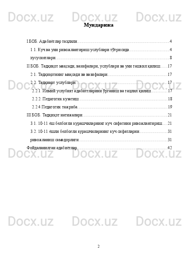 Мундарижа 
 
I.БОБ. Адабиётлар таҳлили ..................................................................................... 4
1.1. Куч ва уни ривожлантириш услублари тўғрисида ..................................... 4
хусусиятлари ......................................................................................................... 8
II БОБ. Тадқиқот мақсади, вазифалари, услублари ва уни ташкил қилиш ...... 17
2.1. Тадқиқотнинг мақсади ва вазифалари ....................................................... 17
2.2. Тадқиқот услублари ..................................................................................... 17
2.2.1. Илмий услубият адабиётларини ўрганиш ва таҳлил қилиш ............... 17
2.2.2. Педагогик кузатиш .................................................................................. 18
2.2.4 Педагогик тажриба ................................................................................... 19
III БОБ. Тадқиқот натижалари .............................................................................. 21
3.1. 10-11 ёш белбоғли курашчиларнинг куч сифатини ривожлантириш ..... 21
3.2. 10-11 ёшли белбоғли курашчиларнинг куч сифатларни .......................... 31
ривожланиш самадорлиги .................................................................................. 31
Фойдаланилган адабиётлар ................................................................................... 42
  2 