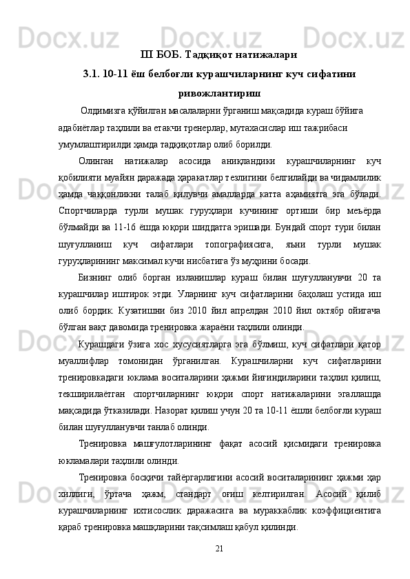 III БОБ. Тадқиқот натижалари
3.1. 10-11 ёш белбоғли курашчиларнинг куч сифатини
ривожлантириш
 Олдимизга қўйилган масалаларни ўрганиш мақсадида кураш бўйига 
адабиётлар таҳлили ва етакчи тренерлар, мутахасислар иш тажрибаси 
умумлаштирилди ҳамда тадқиқотлар олиб борилди. 
Олинган   натижалар   асосида   аниқландики   курашчиларнинг   куч
қобилияти муайян даражада ҳаракатлар тезлигини белгилайди ва чидамлилик
ҳамда   чаққонликни   талаб   қилувчи   амалларда   катта   аҳамиятга   эга   бўлади.
Спортчиларда   турли   мушак   гуруҳлари   кучининг   ортиши   бир   меъёрда
бўлмайди ва 11-16 ёшда юқори шиддатга эришади. Бундай спорт тури билан
шуғулланиш   куч   сифатлари   топографиясига,   яъни   турли   мушак
гуруҳларининг максимал кучи нисбатига ўз муҳрини босади. 
Бизнинг   олиб   борган   изланишлар   кураш   билан   шуғулланувчи   20   та
курашчилар   иштирок   этди.   Уларнинг   куч   сифатларини   баҳолаш   устида   иш
олиб   бордик.   Кузатишни   биз   2010   йил   апрелдан   2010   йил   октябр   ойигача
бўлган вақт давомида тренировка жараёни таҳлили олинди. 
Курашдаги   ўзига   хос   хусусиятларга   эга   бўлмиш,   куч   сифатлари   қатор
муаллифлар   томонидан   ўрганилган.   Курашчиларни   куч   сифатларини
тренировкадаги   юклама  воситаларини   ҳажми  йиғиндиларини  таҳлил  қилиш,
текширилаётган   спортчиларнинг   юқори   спорт   натижаларини   эгаллашда
мақсадида ўтказилади. Назорат қилиш учун 20 та 10-11 ёшли белбоғли кураш
билан шуғулланувчи танлаб олинди. 
Тренировка   машғулотларининг   фақат   асосий   қисмидаги   тренировка
юкламалари таҳлили олинди. 
Тренировка   босқичи   тайёргарлигини   асосий  воситаларининг   ҳажми  ҳар
хиллиги,   ўртача   ҳажм,   стандарт   оғиш   келтирилган.   Асосий   қилиб
курашчиларнинг   ихтисослик   даражасига   ва   мураккаблик   коэффициентига
қараб тренировка машқларини тақсимлаш қабул қилинди. 
  21