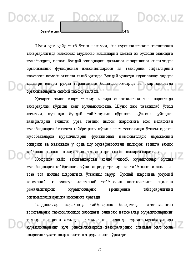 Оддий машк  54%
Шуни   ҳам   қайд   эитб   ўтиш   лозимки,   ёш   курашчиларнинг   тренировка
тайёргарлигида   максимал   мураккаб   машқларни   ҳажми   оз   бўлиши   мақсадга
мувофиқдир,   негаки   бундай   машқларни   ҳажмини   оширилиши   спортчидан
организмини   функционал   имкониятларини   ва   тезкорлик   сифатларини
максимал   намоён   этишни  талаб   қилади.   Бундай   ҳолатда   курашчилар   ҳаддан
ташқари   юқори   руҳий   тарангликни   бошидан   кечирди   ва   охир   оқибатда
организмларига салбий таъсир қилади. 
Ҳозирги   замон   спорт   тренировкасида   спортчиларни   тоғ   шароитида
тайёргарлик   кўриши   кенг   қўлланилмоқда.   Шуни   ҳам   таъкидлаб   ўтиш
лозимки,   курашда   бундай   тайёргарлик   кўришни   қўллаш   қуйидаги
вазифаларни   ечишга:   ўрта   тоғлик   иқлим   шароитига   мос   келадиган
мусобақаларга   бевосита   тайёргарлик   кўриш:   паст   текисликда   ўтказиладиган
мусобақаларда   курашчиларни   функционал   имкониятлари   даражасини
ошириш   ва   натижада   у   ерда   шу   мувафаққиятли   иштирок   этишга   замин
тайёрлаш: тикланиш жараёнини тезлаштириш ва бошқаларга қаратилган. 
Юқорида   қайд   этилганлардан   келиб   чиқиб,   курашчилар   муҳим
мусобақаларга   тайёргарлик   кўришларида   тренировка   тайёрланини   экологик
тоза   тоғ   иқлим   шароитида   ўтказиш   зарур.   Бундай   шароитда   умумий
жисмоний   ва   махсус   жисмоний   тайёргалик   воситаларини   оқилона
режалаштириш   курашчиларни   тренировка   тайёргарлигини
оптималлаштиришга имконият яратади. 
Тадқиқотлар   жараёнида   тайёргарлик   босқичида   ихтисослашган
воситаларни   тақсимланиши   ҳақидаги   олинган   натижалар   курашчиларнинг
тренировкаларини   амалдаги   режаларига   олдинда   турган   мусобақаларда
курашчиларнинг   куч   ривожлантириш   вазифаларини   оптимал   ҳал   қила
оладиган тузатишлар киритиш зарурлигини кўрсатди. 
  25 