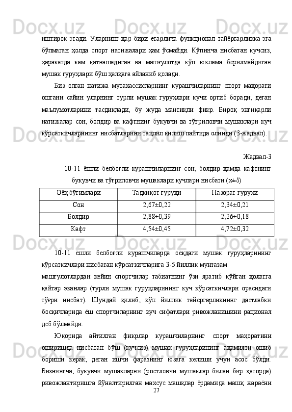 иштирок   этади.   Уларнинг   ҳар   бири   етарлича   функционал   тайёргарликка   эга
бўлмаган   ҳолда   спорт   натижалари   ҳам   ўсмайди.   Кўпинча   нисбатан   кучсиз,
ҳаракатда   кам   қатнашадиган   ва   машғулотда   кўп   юклама   берилмайдиган
мушак гуруҳлари бўш ҳалқага айланиб қолади. 
Биз   олган   натижа   мутахассисларнинг   курашчиларнинг   спорт   маҳорати
ошгани   сайин   уларнинг   турли   мушак   гуруҳлари   кучи   ортиб   боради,   деган
маълумотларини   тасдиқлади,   бу   жуда   мантиқли   фикр.   Бироқ   энгиқарли
натижалар   сон,   болдир   ва   кафтнинг   букувчи   ва   тўғриловчи   мушаклари   куч
кўрсаткичларининг нисбатларини таҳлил қилиш пайтида олинди (3-жадвал). 
 
Жадвал-3 
10-11   ёшли   белбоғли   курашчиларнинг   сон,   болдир   ҳамда   кафтнинг
букувчи ва тўғриловчи мушаклари кучлари нисбати (х±δ) 
Оёқ бўғимлари  Тадқиқот гуруҳи  Назорат гуруҳи 
Сон  2,67±0,22  2,34±0,21 
Болдир  2,88±0,39  2,26±0,18 
Кафт  4,54±0,45  4,72±0,32 
 
10-11   ёшли   белбоғли   курашчиларда   оёқдаги   мушак   гуруҳларининг
кўрсаткичлари нисбатан кўрсаткичларига 3-5 йиллик мунтазам 
машғулотлардан   кейин   спортчилар   табиатнинг   ўзи   яратиб   қўйган   ҳолатга
қайтар   эканлар   (турли   мушак   гуруҳларининг   куч   кўрсаткичлари   орасидаги
тўғри   нисбат).   Шундай   қилиб,   кўп   йиллик   тайёргарликнинг   дастлабки
босқичларида   ёш   спортчиларнинг   куч   сифатлари   ривожланишини   рационал
деб бўлмайди. 
Юқорида   айтилган   фикрлар   курашчиларнинг   спорт   маҳоратини
оширишда   нисбатан   бўш   (кучсиз)   мушак   гуруҳларининг   аҳамияти   ошиб
бориши   керак,   деган   ишчи   фаразнинг   юзага   келиши   учун   асос   бўлди.
Бизнингча,   букувчи   мушакларни   (ростловчи   мушаклар   билан   бир   қаторда)
ривожлантиришга   йўналтирилган   махсус   машқлар   ёрдамида   машқ   жараёни
  27 