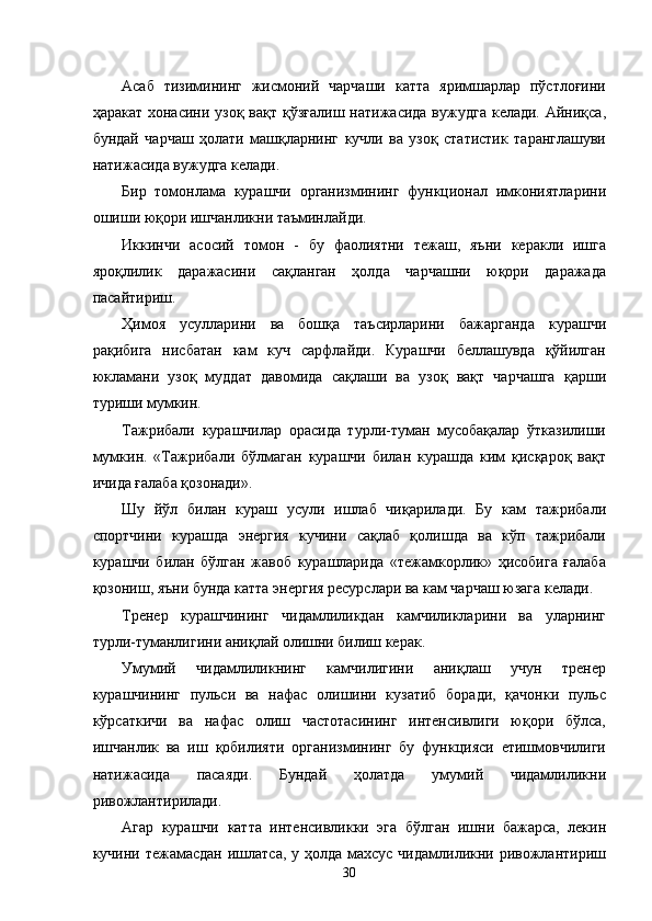 Асаб   тизимининг   жисмоний   чарчаши   катта   яримшарлар   пўстлоғини
ҳаракат хонасини узоқ  вақт қўзғалиш  натижасида вужудга  келади. Айниқса,
бундай   чарчаш   ҳолати   машқларнинг   кучли   ва   узоқ   статистик   таранглашуви
натижасида вужудга келади. 
Бир   томонлама   курашчи   организмининг   функционал   имкониятларини
ошиши юқори ишчанликни таъминлайди. 
Иккинчи   асосий   томон   -   бу   фаолиятни   тежаш,   яъни   керакли   ишга
яроқлилик   даражасини   сақланган   ҳолда   чарчашни   юқори   даражада
пасайтириш. 
Ҳимоя   усулларини   ва   бошқа   таъсирларини   бажарганда   курашчи
рақибига   нисбатан   кам   куч   сарфлайди.   Курашчи   беллашувда   қўйилган
юкламани   узоқ   муддат   давомида   сақлаши   ва   узоқ   вақт   чарчашга   қарши
туриши мумкин. 
Тажрибали   курашчилар   орасида   турли-туман   мусобақалар   ўтказилиши
мумкин.   «Тажрибали   бўлмаган   курашчи   билан   курашда   ким   қисқароқ   вақт
ичида ғалаба қозонади». 
Шу   йўл   билан   кураш   усули   ишлаб   чиқарилади.   Бу   кам   тажрибали
спортчини   курашда   энергия   кучини   сақлаб   қолишда   ва   кўп   тажрибали
курашчи   билан   бўлган   жавоб   курашларида   «тежамкорлик»   ҳисобига   ғалаба
қозониш, яъни бунда катта энергия ресурслари ва кам чарчаш юзага келади. 
Тренер   курашчининг   чидамлиликдан   камчиликларини   ва   уларнинг
турли-туманлигини аниқлай олишни билиш керак. 
Умумий   чидамлиликнинг   камчилигини   аниқлаш   учун   тренер
курашчининг   пульси   ва   нафас   олишини   кузатиб   боради,   қачонки   пульс
кўрсаткичи   ва   нафас   олиш   частотасининг   интенсивлиги   юқори   бўлса,
ишчанлик   ва   иш   қобилияти   организмининг   бу   функцияси   етишмовчилиги
натижасида   пасаяди.   Бундай   ҳолатда   умумий   чидамлиликни
ривожлантирилади. 
Агар   курашчи   катта   интенсивликки   эга   бўлган   ишни   бажарса,   лекин
кучини тежамасдан ишлатса, у ҳолда махсус чидамлиликни ривожлантириш
  30 