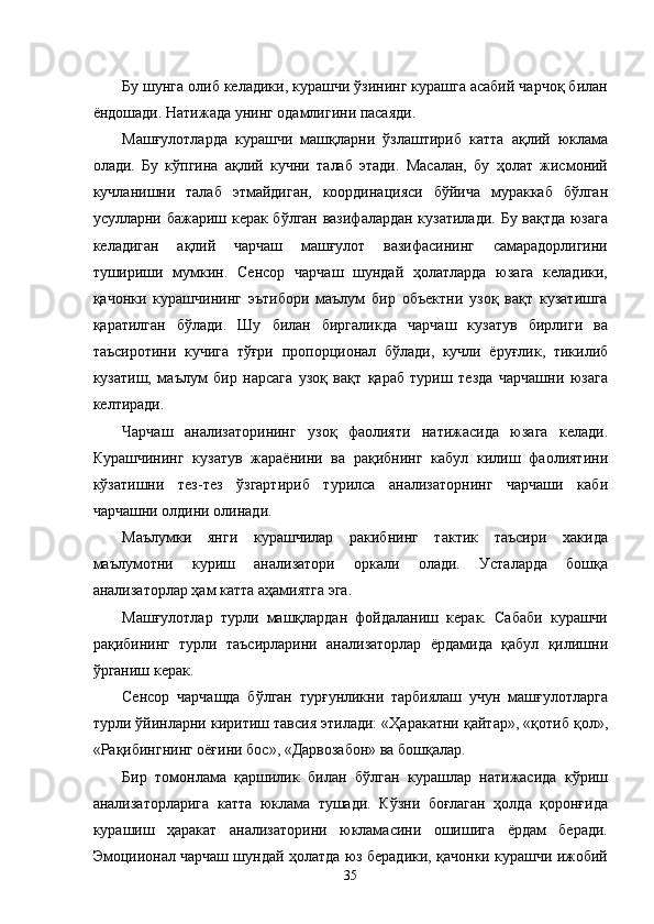 Бу шунга олиб келадики, курашчи ўзининг курашга асабий чарчоқ билан
ёндошади. Натижада унинг одамлигини пасаяди. 
Машғулотларда   курашчи   машқларни   ўзлаштириб   катта   ақлий   юклама
олади.   Бу   кўпгина   ақлий   кучни   талаб   этади.   Масалан,   бу   ҳолат   жисмоний
кучланишни   талаб   этмайдиган,   координацияси   бўйича   мураккаб   бўлган
усулларни бажариш керак бўлган вазифалардан кузатилади. Бу вақтда юзага
келадиган   ақлий   чарчаш   машғулот   вазифасининг   самарадорлигини
тушириши   мумкин.   Сенсор   чарчаш   шундай   ҳолатларда   юзага   келадики,
қачонки   курашчининг   эътибори   маълум   бир   объектни   узоқ   вақт   кузатишга
қаратилган   бўлади.   Шу   билан   биргаликда   чарчаш   кузатув   бирлиги   ва
таъсиротини   кучига   тўғри   пропорционал   бўлади,   кучли   ёруғлик,   тикилиб
кузатиш,   маълум   бир   нарсага   узоқ   вақт   қараб   туриш   тезда   чарчашни   юзага
келтиради. 
Чарчаш   анализаторининг   узоқ   фаолияти   натижасида   юзага   келади.
Курашчининг   кузатув   жараёнини   ва   рақибнинг   кабул   килиш   фаолиятини
кўзатишни   тез-тез   ўзгартириб   турилса   анализаторнинг   чарчаши   каби
чарчашни олдини олинади. 
Маълумки   янги   курашчилар   ракибнинг   тактик   таъсири   хакида
маълумотни   куриш   анализатори   оркали   олади.   Усталарда   бошқа
анализаторлар ҳам катта аҳамиятга эга. 
Машғулотлар   турли   машқлардан   фойдаланиш   керак.   Сабаби   курашчи
рақибининг   турли   таъсирларини   анализаторлар   ёрдамида   қабул   қилишни
ўрганиш керак. 
Сенсор   чарчашда   бўлган   турғунликни   тарбиялаш   учун   машғулотларга
турли ўйинларни киритиш тавсия этилади: «Ҳаракатни қайтар», «қотиб қол»,
«Рақибингнинг оёғини бос», «Дарвозабон» ва бошқалар. 
Бир   томонлама   қаршилик   билан   бўлган   курашлар   натижасида   кўриш
анализаторларига   катта   юклама   тушади.   Кўзни   боғлаган   ҳолда   қоронғида
курашиш   ҳаракат   анализаторини   юкламасини   ошишига   ёрдам   беради.
Эмоциионал чарчаш шундай ҳолатда юз берадики, қачонки курашчи ижобий
  35 