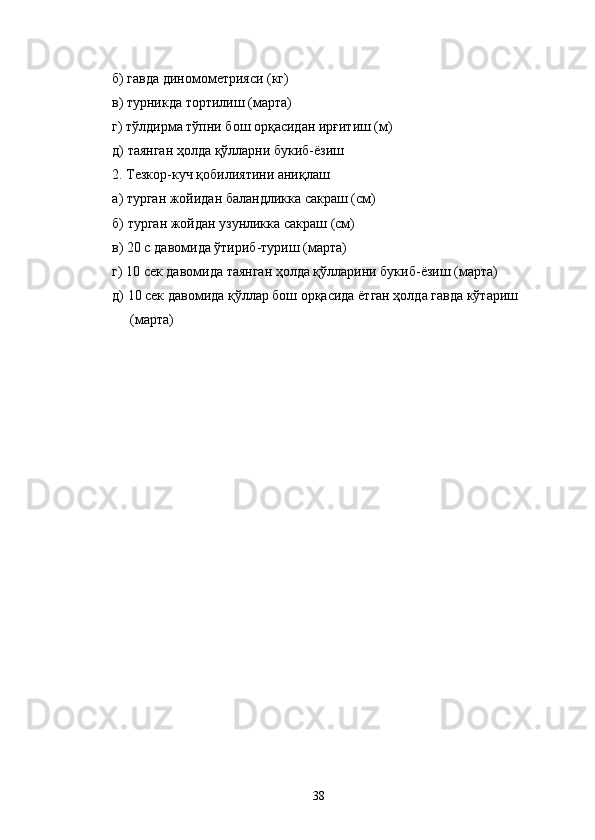 б) гавда диномометрияси (кг) 
в) турникда тортилиш (марта) 
г) тўлдирма тўпни бош орқасидан ирғитиш (м) 
д) таянган ҳолда қўлларни букиб-ёзиш 
2. Тезкор-куч қобилиятини аниқлаш 
а) турган жойидан баландликка сакраш (см) 
б) турган жойдан узунликка сакраш (см) 
в) 20 с давомида ўтириб-туриш (марта) 
г) 10 сек давомида таянган ҳолда қўлларини букиб-ёзиш (марта) 
д) 10 сек давомида қўллар бош орқасида ётган ҳолда гавда кўтариш 
(марта) 
 
 
  38 