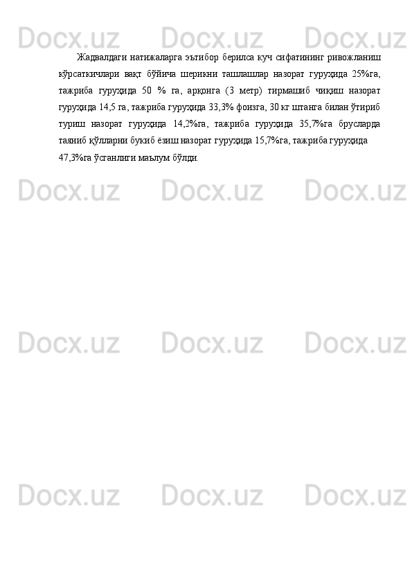 Жадвалдаги натижаларга эътибор берилса куч сифатининг ривожланиш
кўрсаткичлари   вақт   бўйича   шерикни   ташлашлар   назорат   гуруҳида   25%га,
тажриба   гуруҳида   50   %   га,   арқонга   (3   метр)   тирмашиб   чиқиш   назорат
гуруҳида 14,5 га, тажриба гуруҳида 33,3% фоизга, 30 кг штанга билан ўтириб
туриш   назорат   гуруҳида   14,2%га,   тажриба   гуруҳида   35,7%га   брусларда
таяниб қўлларни букиб ёзиш назорат гуруҳида 15,7%га, тажриба гуруҳида 
47,3%га ўсганлиги маълум бўлди. 
 
 
 
 
 
 
 
 
 
 
 
 
 
 
 
 
 
 
 
 
 
     