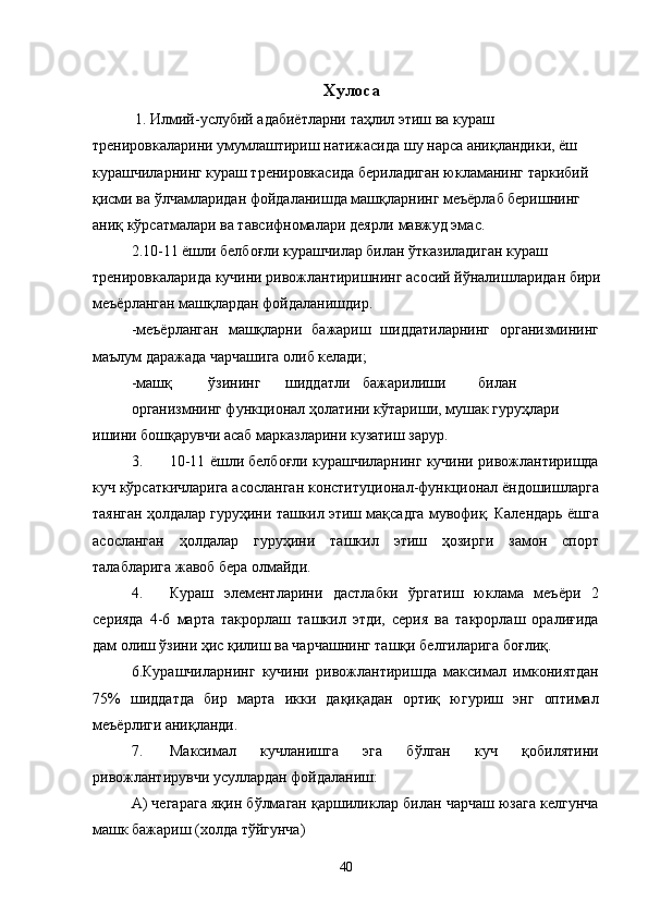 Хулоса 
 1. Илмий-услубий адабиётларни таҳлил этиш ва кураш 
тренировкаларини умумлаштириш натижасида шу нарса аниқландики, ёш 
курашчиларнинг кураш тренировкасида бериладиган юкламанинг таркибий 
қисми ва ўлчамларидан фойдаланишда машқларнинг меъёрлаб беришнинг 
аниқ кўрсатмалари ва тавсифномалари деярли мавжуд эмас.  
2.10-11 ёшли белбоғли курашчилар билан ўтказиладиган кураш 
тренировкаларида кучини ривожлантиришнинг асосий йўналишларидан бири
меъёрланган машқлардан фойдаланишдир. 
-меъёрланган   машқларни   бажариш   шиддатиларнинг   организмининг
маълум даражада чарчашига олиб келади; 
-машқ  ўзининг  шиддатли  бажарилиши  билан 
организмнинг функционал ҳолатини кўтариши, мушак гуруҳлари 
ишини бошқарувчи асаб марказларини кузатиш зарур. 
3. 10-11 ёшли белбоғли курашчиларнинг кучини ривожлантиришда
куч кўрсаткичларига асосланган конституционал-функционал ёндошишларга
таянган ҳолдалар гуруҳини ташкил этиш мақсадга мувофиқ. Календарь ёшга
асосланган   ҳолдалар   гуруҳини   ташкил   этиш   ҳозирги   замон   спорт
талабларига жавоб бера олмайди. 
4. Кураш   элементларини   дастлабки   ўргатиш   юклама   меъёри   2
серияда   4-6   марта   такрорлаш   ташкил   этди,   серия   ва   такрорлаш   оралиғида
дам олиш ўзини ҳис қилиш ва чарчашнинг ташқи белгиларига боғлиқ. 
6.Курашчиларнинг   кучини   ривожлантиришда   максимал   имкониятдан
75%   шиддатда   бир   марта   икки   дақиқадан   ортиқ   югуриш   энг   оптимал
меъёрлиги аниқланди. 
7. Максимал   кучланишга   эга   бўлган   куч   қобилятини
ривожлантирувчи усуллардан фойдаланиш: 
А) чегарага яқин бўлмаган қаршиликлар билан чарчаш юзага келгунча
машк бажариш (холда тўйгунча) 
  40