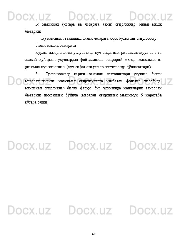 Б)   максимал   (чегара   ва   чегарага   яқин)   оғирликлар   билан   машқ
бажариш 
В) максимал тезланиш билан чегарага яқин бўлмаган оғирликлар 
билан машиқ бажариш             
Кураш   назарияси   ва   услубятида   куч   сифатини   ривожлантирувчи   3   та
асосий   қуйидаги   усуллардан   фойдаланиш:   такрорий   метод,   максимал   ва
динамик кучланишлар. (куч сифатини ривожлантиришда қўлланилади). 
8. Тренировкада   қарши   оғирлик   катталиклари   усуллар   билан
меъёрлаштириш:   максимал   оғирликларга   нисбатан   фоизлар   хисобида:
максимал   оғирликлар   билан   фарқи:   бир   уринишда   машқларни   такроран
бажариш   имконияти   бўйича   (масалан   оғирликни   максимум   5   маротаба
кўтара олиш). 
  41   