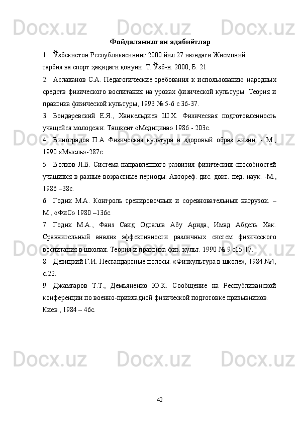 Фойдаланилган адабиётлар 
1. Ўзбекистон Республикасининг 2000 йил 27 июндаги Жисмоний 
тарбия ва спорт ҳақидаги қонуни. Т. Ўзб-н. 2000, Б. 21 
2. Аслаханов   С.А.   Педагогические   требования   к   использованию   народных
средств   физического   воспитания   на  уроках  физической  культуры.  Теория  и
практика физической культуры, 1993 № 5-6 с 36-37. 
3. Бондаревский   Е.Я.,   Ханкельдиев   Ш.Х.   Физическая   подготовленность
учащейся молодежи. Ташкент «Медицина» 1986 - 203с. 
4. Виноградов   П.А   Физическая   культура   и   здоровый   образ   жизни.   -   М.,
1990 «Мысль»-287с. 
5. Волков  Л.В.  Система  направленного   развития   физических  способностей
учащихся в разные возрастные периоды. Автореф. дис. докт.   пед.   наук. -М.,
1986 –38с. 
6. Годик   М.А.   Контроль   тренировочных   и   соревновательных   нагрузок.   –
М., «ФиС» 1980 –136с. 
7. Годик   М.А.,   Фаиз   Саид   Одталла   Абу   Арида,   Имад   Абдель   Хак.
Сравнительный   анализ   эффективности   различных   систем   физического
воспитания в школах. Теория и практика физ.   культ. 1990 № 9 с15-17. 
8. Девицкий Г.И. Нестандартные полосы. «Физкультура в школе», 1984 №4,
с.22. 
9. Джамгаров   Т.Т.,   Демьяненко   Ю.К.   Сообщение   на   Республиканской
конференции по военно-прикладной физической подготовке призывников. 
Киев., 1984 – 46с. 
  42   