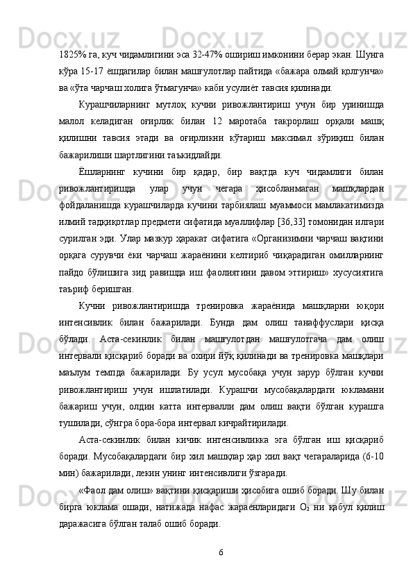 1825% га, куч чидамлигини эса 32-47% ошириш имконини берар экан. Шунга
кўра 15-17 ёшдагилар билан машғулотлар пайтида «бажара олмай қолгунча»
ва «ўта чарчаш холига ўтмагунча» каби усулиёт тавсия қилинади. 
Курашчиларнинг   мутлоқ   кучни   ривожлантириш   учун   бир   уринишда
малол   келадиган   оғирлик   билан   12   маротаба   такрорлаш   орқали   машқ
қилишни   тавсия   этади   ва   оғирликни   кўтариш   максимал   зўриқиш   билан
бажарилиши шартлигини таъкидлайди. 
Ёшларнинг   кучини   бир   қадар,   бир   вақтда   куч   чидамлиги   билан
ривожлантиришда   улар   учун   чегара   ҳисобланмаган   машқлардан
фойдаланишда   курашчиларда   кучини   тарбиялаш   муаммоси   мамлакатимизда
илмий тадқиқотлар предмети сифатида муаллифлар [36,33] томонидан илгари
сурилган эди. Улар мазкур ҳаракат сифатига «Организимни чарчаш вақтини
орқага   сурувчи   ёки   чарчаш   жараёнини   келтириб   чиқарадиган   омилларнинг
пайдо   бўлишига   зид   равишда   иш   фаолиятини   давом   эттириш»   хусусиятига
таъриф беришган. 
Кучни   ривожлантиришда   тренировка   жараёнида   машқларни   юқори
интенсивлик   билан   бажарилади.   Бунда   дам   олиш   танаффуслари   қисқа
бўлади.   Аста-секинлик   билан   машғулотдан   машғулотгача   дам   олиш
интервали қисқариб боради ва охири йўқ қилинади ва тренировка машқлари
маълум   темпда   бажарилади.   Бу   усул   мусобақа   учун   зарур   бўлган   кучни
ривожлантириш   учун   ишлатилади.   Курашчи   мусобақалардаги   юкламани
бажариш   учун,   олдин   катта   интервалли   дам   олиш   вақти   бўлган   курашга
тушилади, сўнгра бора-бора интервал кичрайтирилади. 
Аста-секинлик   билан   кичик   интенсивликка   эга   бўлган   иш   қисқариб
боради. Мусобақалардаги  бир  хил машқлар ҳар хил вақт чегараларида  (6-10
мин) бажарилади, лекин унинг интенсивлиги ўзгаради. 
«Фаол дам олиш» вақтини қисқариши ҳисобига ошиб боради. Шу билан
бирга   юклама   ошади,   натижада   нафас   жараёнларидаги   О
2   ни   қабул   қилиш
даражасига бўлган талаб ошиб боради. 
  6 