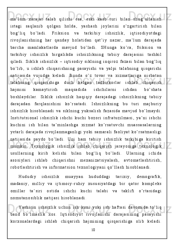 m a ’ l u m   x a r a j a t   t a l a b   q i l i s h i   e s a ,   e s k i   k a s b   t u r i   b i l a n   s h u g ‘ u l l a n i s h
i s t a g i   s a q l a n i b   q o l g a n   h o l d a ,   y a s h a s h   j o y l a r i n i   o ’ z g a r t i r i s h   b i l a n
b o g ‘ l i q   b o ’ l a d i .   F r i k s i o n   v a   t a r k i b i y   i s h s i z l i k ,   i q t i s o d i y o t d a g i
r i v o j l a n i s h n i n g   h a r   q a n d a y   h o l a t i d a n   q a t ’ i y   n a z a r ,   m a ’ l u m   d a r a j a d a
b a r c h a   m a m l a k a t l a r d a   m a v j u d   b o ’ l a d i .   S H u n g a   k o ’ r a ,   f r i k s i o n   v a
t a r k i b i y   i s h s i z l i k   b i r g a l i k d a   i s h s i z l i k n i n g   t a b i i y   d a r a j a s i n i   t a s h k i l
q i l a d i .   S i k l i k   i s h s i z l i k   –   i q t i s o d i y   s i k l n i n g   i n q i r o z   f a z a s i   b i l a n   b o g ‘ l i q
b o ’ l i b ,   u   i s h l a b   c h i q a r i s h n i n g   p a s a y i s h i   v a   y a l p i   t a l a b n i n g   q i s q a r i s h i
n a t i j a s i d a   v u j u d g a   k e l a d i .   B u n d a   o ’ z   t o v a r   v a   x i z m a t l a r i g a   n i s b a t a n
t a l a b n i n g   q i s q a r i s h i g a   d u c h   k e l g a n   t a d b i r k o r l a r   i s h l a b   c h i q a r i s h
h a j m i n i   k a m a y t i r i s h   m a q s a d i d a   i s h c h i l a r n i   i s h d a n   b o ’ s h a t a
b o s h l a y d i l a r .   S i k l i k   i s h s i z l i k   h a q i q i y   d a r a j a d a g i   i s h s i z l i k n i n g   t a b i i y
d a r a j a d a n   f a r q l a n i s h i n i   k o ’ r s a t a d i .   I s h s i z l i k n i n g   b u   t u r i   m a j b u r i y
i s h s i z l i k   h i s o b l a n a d i   v a   s i k l n i n g   y u k s a l i s h   f a z a s i d a   m a v j u d   b o ’ l m a y d i .
I n s t i t u t s i o n a l   i s h s i z l i k   i s h c h i   k u c h i   b o z o r i   i n f r a t u z i l m a s i ,   y a ’ n i   i s h c h i
k u c h i n i   i s h   b i l a n   t a ’ m i n l a s h g a   x i z m a t   k o ’ r s a t u v c h i   m u a s s a s a l a r n i n g
y e t a r l i   d a r a j a d a   r i v o j l a n m a g a n l i g i   y o k i   s a m a r a l i   f a o l i y a t   k o ’ r s a t m a s l i g i
n a t i j a s i d a   p a y d o   b o ’ l a d i .   U n i   h a m   t a b i i y   i s h s i z l i k   t a r k i b i g a   k i r i t i s h
m u m k i n .   T e x n o l o g i k   i s h s i z l i k   i s h l a b   c h i q a r i s h   j a r a y o n i g a   t e x n o l o g i k
u s u l l a r n i n g   k i r i b   k e l i s h i   b i l a n   b o g ‘ l i q   b o ’ l a d i .   U l a r n i n g   i c h i d a
a s o s i y l a r i   i s h l a b   c h i q a r i s h n i   m e x a n i z a t s i y a l a s h ,   a v t o m a t l a s h t i r i s h ,
r o b o t l a s h t i r i s h   v a   i n f o r m a t s i o n   t e x n o l o g i y a n i   q o ’ l l a s h   h i s o b l a n a d i .
H u d u d i y   i s h s i z l i k   m u a y y a n   h u d u d d a g i   t a r i x i y ,   d e m o g r a f i k ,
m a d a n i y ,   m i l l i y   v a   i j t i m o i y - r u h i y   x u s u s i y a t d a g i   b i r   q a t o r   k o m p l e k s
o m i l l a r   t a ’ s i r i   o s t i d a   i s h c h i   k u c h i   t a l a b i   v a   t a k l i f i   o ’ r t a s i d a g i
n o m u t a n o s i b l i k   n a t i j a s i   h i s o b l a n a d i .
Y a s h i r i n   i s h s i z l i k   u c h u n   i s h   k u n i   y o k i   i s h   h a f t a s i   d a v o m i d a   t o ’ l i q
b a n d   b o ’ l m a s l i k   x o s .   I q t i s o d i y o t   r i v o j l a n i s h i   d a r a j a s i n i n g   p a s a y i s h i
k o r x o n a l a r d a g i   i s h l a b   c h i q a r i s h   h a j m i n i n g   q i s q a r i s h i g a   o l i b   k e l a d i .
10
