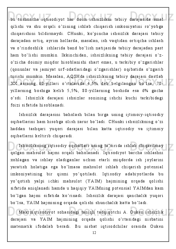 b u   t u s h u n c h a   i q t i s o d i y o t   h a r   d o i m   i s h s i z l i k n i   t a b i i y   d a r a j a s i d a   a m a l
q i l i s h i   v a   s h u   o r q a l i   o ’ z i n i n g   i s h l a b   c h i q a r i s h   i m k o n i y a t i n i   r o ’ y o b g a
c h i q a r i s h i n i   b i l d i r m a y d i .   C H u n k i ,   k o ’ p i n c h a   i s h s i z l i k   d a r a j a s i   t a b i i y
d a r a j a d a n   o r t i q ,   a y r i m   h o l l a r d a ,   m a s a l a n ,   i s h   v a q t i d a n   o r t i q c h a   i s h l a s h
v a   o ’ r i n d o s h l i k     i s h l a r i d a   b a n d   b o ’ l i s h   n a t i j a s i d a   t a b i i y   d a r a j a d a n   p a s t
h a m   b o ’ l i s h i   m u m k i n .   I k k i n c h i d a n ,   i s h s i z l i k n i n g   t a b i i y   d a r a j a s i   o ’ z -
o ’ z i c h a   d o i m i y   m i q d o r   h i s o b l a n i s h i   s h a r t   e m a s ,   u   t a r k i b i y   o ’ z g a r i s h l a r
( q o n u n l a r   v a   j a m i y a t   u r f - o d a t l a r i d a g i   o ’ z g a r i s h l a r )   o q i b a t i d a   o ’ z g a r i b
t u r i s h i   m u m k i n .   M a s a l a n ,   A Q S H d a   i s h s i z l i k n i n g   t a b i i y   d a r a j a s i   d a s t l a b
X X   a s r n i n g   6 0 - y i l l a r i   o ’ r t a l a r i d a   4 , 5 %   d e b   b e l g i l a n g a n   b o ’ l s a ,   7 0 -
y i l l a r n i n g   b o s h i g a   k e l i b   5 , 5 % ,   8 0 - y i l l a r n i n g   b o s h i d a   e s a   6 %   g a c h a
o ’ s d i .   I s h s i z l i k   d a r a j a s i   i s h s i z l a r   s o n i n i n g   i s h c h i   k u c h i   t a r k i b i d a g i
f o i z i   s i f a t i d a   h i s o b l a n a d i .
I s h s i z l i k   d a r a j a s i n i   b a h o l a s h   b i l a n   b i r g a   u n i n g   i j t i m o i y - i q t i s o d i y
o q i b a t l a r i n i   h a m   h i s o b g a   o l i s h   z a r u r   b o ’ l a d i .   C H u n k i   i s h s i z l i k n i n g   o ’ z i
h a d d a n   t a s h q a r i   y u q o r i   d a r a j a s i   b i l a n   k a t t a   i q t i s o d i y   v a   i j t i m o i y
o q i b a t l a r n i   k e l t i r i b   c h i q a r a d i .
I s h s i z l i k n i n g   i q t i s o d i y   o q i b a t l a r i   u n i n g   t a ’ s i r i d a   i s h l a b   c h i q a r i l m a y
q o l g a n   m a h s u l o t   h a j m i   o r q a l i   b a h o l a n a d i .   I q t i s o d i y o t   b a r c h a   i s h l a s h n i
x o h l a g a n   v a   i s h l a y   o l a d i g a n l a r   u c h u n   e t a r l i   m i q d o r d a   i s h   j o y l a r i n i
y a r a t i s h   h o l a t i g a   e g a   b o ’ l m a s a   m a h s u l o t   i s h l a b   c h i q a r i s h   p o t e n s i a l
i m k o n i y a t i n i n g   b i r   q i s m i   y o ’ q o t i l a d i .   I q t i s o d i y   a d a b i y o t l a r d a   b u
y o ’ q o t i s h   y a l p i   i c h k i   m a h s u l o t   ( Y A I M )   h a j m i n i n g   o r q a d a   q o l i s h i
s i f a t i d a   a n i q l a n a d i   h a m d a   u   h a q i q i y   Y A I M n i n g   p o t e n s i a l   Y A I M d a n   k a m
b o ’ l g a n   h a j m i   s i f a t i d a   k o ’ r i n a d i .   I s h s i z l i k   d a r a j a s i   q a n c h a l i k   y u q o r i
b o ’ l s a ,   Y A I M   h a j m i n i n g   o r q a d a   q o l i s h i   s h u n c h a l i k   k a t t a   b o ’ l a d i .
M a k r o i q t i s o d i y o t   s o h a s i d a g i   t a n i q l i   t a d q i q o t c h i   A .   O u k e n   i s h s i z l i k
d a r a j a s i   v a   Y A I M   h a j m i n i n g   o r q a d a   q o l i s h i   o ’ r t a s i d a g i   n i s b a t i n i
m a t e m a t i k   i f o d a l a b   b e r a d i .   B u   n i s b a t   i q t i s o d c h i l a r   o r a s i d a   O u k e n
12