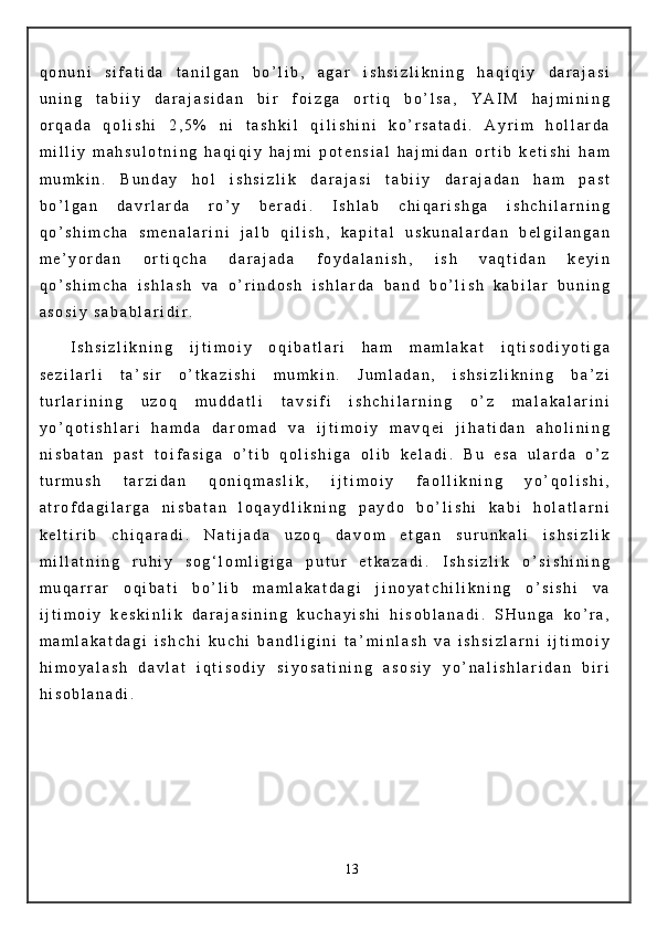 q o n u n i   s i f a t i d a   t a n i l g a n   b o ’ l i b ,   a g a r   i s h s i z l i k n i n g   h a q i q i y   d a r a j a s i
u n i n g   t a b i i y   d a r a j a s i d a n   b i r   f o i z g a   o r t i q   b o ’ l s a ,   Y A I M   h a j m i n i n g
o r q a d a   q o l i s h i   2 , 5 %   n i   t a s h k i l   q i l i s h i n i   k o ’ r s a t a d i .   A y r i m   h o l l a r d a
m i l l i y   m a h s u l o t n i n g   h a q i q i y   h a j m i   p o t e n s i a l   h a j m i d a n   o r t i b   k e t i s h i   h a m
m u m k i n .   B u n d a y   h o l   i s h s i z l i k   d a r a j a s i   t a b i i y   d a r a j a d a n   h a m   p a s t
b o ’ l g a n   d a v r l a r d a   r o ’ y   b e r a d i .   I s h l a b   c h i q a r i s h g a   i s h c h i l a r n i n g
q o ’ s h i m c h a   s m e n a l a r i n i   j a l b   q i l i s h ,   k a p i t a l   u s k u n a l a r d a n   b e l g i l a n g a n
m e ’ y o r d a n   o r t i q c h a   d a r a j a d a   f o y d a l a n i s h ,   i s h   v a q t i d a n   k e y i n
q o ’ s h i m c h a   i s h l a s h   v a   o ’ r i n d o s h   i s h l a r d a   b a n d   b o ’ l i s h   k a b i l a r   b u n i n g
a s o s i y   s a b a b l a r i d i r .  
I s h s i z l i k n i n g   i j t i m o i y   o q i b a t l a r i   h a m   m a m l a k a t   i q t i s o d i y o t i g a
s e z i l a r l i   t a ’ s i r   o ’ t k a z i s h i   m u m k i n .   J u m l a d a n ,   i s h s i z l i k n i n g   b a ’ z i
t u r l a r i n i n g   u z o q   m u d d a t l i   t a v s i f i   i s h c h i l a r n i n g   o ’ z   m a l a k a l a r i n i
y o ’ q o t i s h l a r i   h a m d a   d a r o m a d   v a   i j t i m o i y   m a v q e i   j i h a t i d a n   a h o l i n i n g
n i s b a t a n   p a s t   t o i f a s i g a   o ’ t i b   q o l i s h i g a   o l i b   k e l a d i .   B u   e s a   u l a r d a   o ’ z
t u r m u s h   t a r z i d a n   q o n i q m a s l i k ,   i j t i m o i y   f a o l l i k n i n g   y o ’ q o l i s h i ,
a t r o f d a g i l a r g a   n i s b a t a n   l o q a y d l i k n i n g   p a y d o   b o ’ l i s h i   k a b i   h o l a t l a r n i
k e l t i r i b   c h i q a r a d i .   N a t i j a d a   u z o q   d a v o m   e t g a n   s u r u n k a l i   i s h s i z l i k
m i l l a t n i n g   r u h i y   s o g ‘ l o m l i g i g a   p u t u r   e t k a z a d i .   I s h s i z l i k   o ’ s i s h i n i n g
m u q a r r a r   o q i b a t i   b o ’ l i b   m a m l a k a t d a g i   j i n o y a t c h i l i k n i n g   o ’ s i s h i   v a
i j t i m o i y   k e s k i n l i k   d a r a j a s i n i n g   k u c h a y i s h i   h i s o b l a n a d i .   S H u n g a   k o ’ r a ,
m a m l a k a t d a g i   i s h c h i   k u c h i   b a n d l i g i n i   t a ’ m i n l a s h   v a   i s h s i z l a r n i   i j t i m o i y
h i m o y a l a s h   d a v l a t   i q t i s o d i y   s i y o s a t i n i n g   a s o s i y   y o ’ n a l i s h l a r i d a n   b i r i
h i s o b l a n a d i .
13