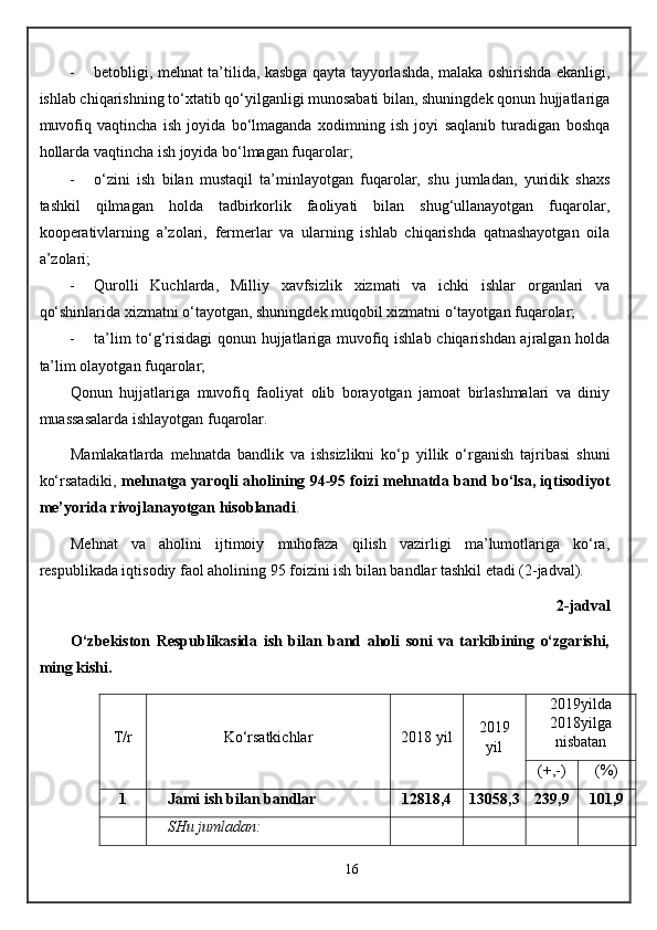  betobligi, mehnat ta’tilida, kasbga qayta tayyorlashda, malaka oshirishda ekanligi,
ishlab chiqarishning to‘xtatib qo‘yilganligi munosabati bilan, shuningdek qonun hujjatlariga
muvofiq   vaqtincha   ish   joyida   bo‘lmaganda   xodimning   ish   joyi   saqlanib   turadigan   boshqa
hollarda vaqtincha ish joyida bo‘lmagan fuqarolar;
 o‘zini   ish   bilan   mustaqil   ta’minlayotgan   fuqarolar,   shu   jumladan,   yuridik   shaxs
tashkil   qilmagan   holda   tadbirkorlik   faoliyati   bilan   shug‘ullanayotgan   fuqarolar,
kooperativlarning   a’zolari,   fermerlar   va   ularning   ishlab   chiqarishda   qatnashayotgan   oila
a’zolari;
 Qurolli   Kuchlarda,   Milliy   xavfsizlik   xizmati   va   ichki   ishlar   organlari   va
qo‘shinlarida xizmatni o‘tayotgan, shuningdek muqobil xizmatni o‘tayotgan fuqarolar;
 ta’lim to‘g‘risidagi qonun hujjatlariga muvofiq ishlab chiqarishdan ajralgan holda
ta’lim olayotgan fuqarolar;
Qonun   hujjatlariga   muvofiq   faoliyat   olib   borayotgan   jamoat   birlashmalari   va   diniy
muassasalarda ishlayotgan fuqarolar.
Mamlakatlarda   mehnatda   bandlik   va   ishsizlikni   ko‘p   yillik   o‘rganish   tajribasi   shuni
ko‘rsatadiki,   mehnatga yaroqli aholining 94-95 foizi mehnatda band bo‘lsa, iqtisodiyot
me’yorida rivojlanayotgan hisoblanadi .
Me h nat   va   aholini   ijtimoiy   muhofaza   qilish   vazirligi   ma’lumotlariga   ko‘ra,
respublikada iqtisodiy faol aholining 95 foizini ish bilan bandlar tashkil etadi (2-jadval).
2 -jadval
O‘zbekiston   Respublikasida   ish   bilan   band   aholi   soni   va   tarkibining   o‘zgarishi,
ming kishi.
T/r Ko‘rsatkichlar 2018 yil   2019
yil   2 01 9 yilda
201 8 yilga
nisbatan
(+,-) (%)
1 Jami ish bilan bandlar 12818,4 13058,3 239,9 101,9
  SHu jumladan :        
16