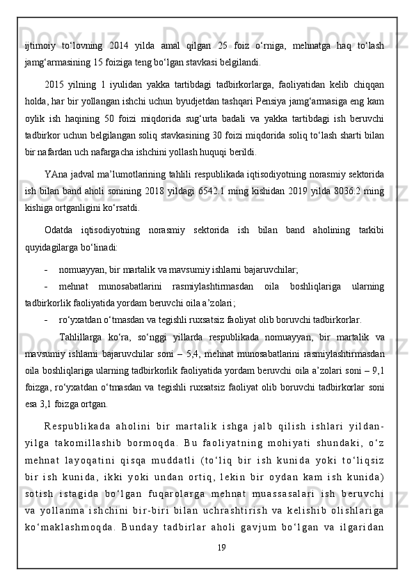 ijtimoiy   to‘lovning   2014   yilda   amal   qilgan   25   foiz   o‘rniga,   mehnatga   haq   to‘lash
jamg‘armasining 15 foiziga teng bo‘lgan stavkasi belgilandi.  
2015   yilning   1   iyulidan   yakka   tartibdagi   tadbirkorlarga,   faoliyatidan   kelib   chiqqan
holda, har bir yollangan ishchi uchun byudjetdan tashqari Pensiya jamg‘armasiga eng kam
oylik   ish   haqining   50   foizi   miqdorida   sug‘urta   badali   va   yakka   tartibdagi   ish   beruvchi
tadbirkor uchun belgilangan soliq stavkasining 30 foizi miqdorida soliq to‘lash sharti bilan
bir nafardan uch nafargacha ishchini yollash huquqi berildi. 
YAna jadval ma’lumotlarining tahlili respublikada iqtisodiyotning norasmiy sektorida
ish  bilan band  aholi  sonining  2018  yildagi  6542.1  ming  kishidan  2019 yilda  8036.2 ming
kishiga ortganligini ko‘rsatdi.
Odatda   iqtisodiyotning   norasmiy   sektorida   ish   bilan   band   aholining   tarkibi
quyidagilarga bo‘linadi:
 n omuayyan, bir martalik va mavsumiy ishlarni bajaruvchilar ;
 m ehnat   munosabatlarini   rasmiylashtirmasdan   oila   boshliqlariga   ularning
tadbirkorlik faoliyatida yordam beruvchi oila a’zolari ;
 r o‘yxatdan o‘tmasdan va tegishli ruxsatsiz faoliyat olib boruvchi tadbirkorlar .
Tahlillarga   ko‘ra,   so‘nggi   yillarda   respublikada   n omuayyan,   bir   martalik   va
mavsumiy   ishlarni   bajaruvchilar   soni   –   5,4,   m ehnat   munosabatlarini   rasmiylashtirmasdan
oila boshliqlariga ularning tadbirkorlik faoliyatida yordam beruvchi oila a’zolari   soni – 9,1
foizga ,   r o‘yxatdan   o‘tmasdan   va   tegishli   ruxsatsiz   faoliyat   olib   boruvchi   tadbirkorlar   soni
esa 3,1 foizga ortgan.
R e s p u b l i k a d a   a h o l i n i   b i r   m a r t a l i k   i s h g a   j a l b   q i l i s h   i s h l a r i   y i l d a n -
y i l g a   t a k o m i l l a s h i b   b o r m o q d a .   B u   f a o l i y a t n i n g   m o h i y a t i   s h u n d a k i ,   o ‘ z
m e h n a t   l a y o q a t i n i   q i s q a   m u d d a t l i   ( t o ‘ l i q   b i r   i s h   k u n i d a   y o k i   t o ‘ l i q s i z
b i r   i s h   k u n i d a ,   i k k i   y o k i   u n d a n   o r t i q ,   l e k i n   b i r   o y d a n   k a m   i s h   k u n i d a )
s o t i s h   i s t a g i d a   b o ‘ l g a n   f u q a r o l a r g a   m e h n a t   m u a s s a s a l a r i   i s h   b e r u v c h i
v a   y o l l a n m a   i s h c h i n i   b i r - b i r i   b i l a n   u c h r a s h t i r i s h   v a   k e l i s h i b   o l i s h l a r i g a
k o ‘ m a k l a s h m o q d a .   B u n d a y   t a d b i r l a r   a h o l i   g a v j u m   b o ‘ l g a n   v a   i l g a r i d a n
19 