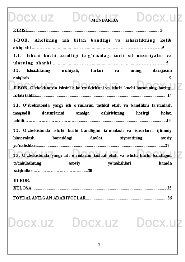 MUNDARIJA
KIRISH .........................................................................................................................3
I - B O B .   A h o l i n i n g   i s h   b i l a n   b a n d l i g i   v a   i s h s i z l i k n i n g   k e l i b
c h i q i s h i … . … … … … … … … … … … … … … … … … … … . . . . . . . . . . . . . . . . . . . . . . . 5
1 . 1 . I s h c h i   k u c h i   b a n d l i g i   t o ’ g ’ r i s i d a g i   t u r l i   x i l   n a z a r i y a l a r   v a
u l a r n i n g     s h a r h i . … … … … … … … … … … … … … … … … … . . . . . . . . . . . . . . . . . . . 5
1.2. Ishsizlikning   mohiyati,   turlari   va   uning   darajasini
aniqlash.............................. ................................................................................................. ..9
II-BOB.   O’zbekistonda   ishsizlik   ko’rsatkichlari   va   ishchi   kuchi   bozorining   hozirgi
holati tahlili.........................................................................................................................14
2.1.   O’zbekistonda   yangi   ish   o’rinlarini   tashkil   etish   va   bandlikni   ta’minlash
maqsadli   dasturlarini   amalga   oshirishning   hozirgi   holati
tahlili…………………………….......................................................................................14
2.2.   O’zbekistonda   ishchi   kuchi   bandligini   ta’minlash   va   ishsizlarni   ijtimoiy
himoyalash   borasidagi   davlat   siyosatining   asosiy
yo’nalishlari......................................................................................................................27
2.3.   O’zbekistonda   yangi   ish   o’rinlarini   tashkil   etish   va   ishchi   kuchi   bandligini
ta’minlashning   asosiy   yo’nalishlari   hamda
istiqbollari…………………………..........30
III-BOB.
XULOSA.............................................................................................................................35
FOYDALANILGAN ADABIYOTLAR...........................................................................36
2