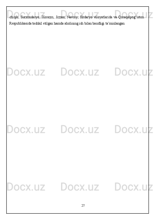 chiqib,   Surxondaryo,   Xorazm,   Jizzax,   Navoiy,   Sirdaryo   viloyatlarida   va   Qoraqalpog‘iston
Respublikasida tashkil etilgan hamda aholining ish bilan bandligi ta’minlangan.
27