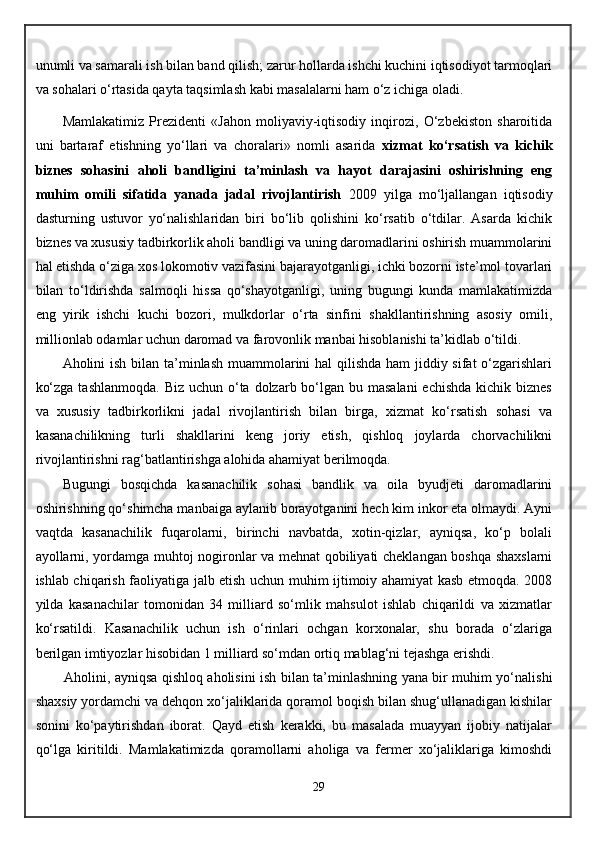 unumli va samarali ish bilan band qilish; zarur hollarda ishchi kuchini iqtisodiyot tarmoqlari
va sohalari o‘rtasida qayta taqsimlash kabi masalalarni ham o‘z ichiga oladi.
Mamlakatimiz   Prezidenti   «Jahon   moliyaviy-iqtisodiy   inqirozi,   O‘zbekiston   sharoitida
uni   bartaraf   etishning   yo‘llari   va   choralari»   nomli   asarida   xizmat   ko‘rsatish   va   kichik
biznes   sohasini   aholi   bandligini   ta’minlash   va   hayot   darajasini   oshirishning   eng
muhim   omili   sifatida   yanada   jadal   rivojlantirish   2009   yilga   mo‘ljallangan   iqtisodiy
dasturning   ustuvor   yo‘nalishlaridan   biri   bo‘lib   qolishini   ko‘rsatib   o‘tdilar.   Asarda   kichik
biznes va xususiy tadbirkorlik aholi bandligi va uning daromadlarini oshirish muammolarini
hal etishda o‘ziga xos lokomotiv vazifasini bajarayotganligi, ichki bozorni iste’mol tovarlari
bilan   to‘ldirishda   salmoqli   hissa   qo‘shayotganligi,   uning   bugungi   kunda   mamlakatimizda
eng   yirik   ishchi   kuchi   bozori,   mulkdorlar   o‘rta   sinfini   shakllantirishning   asosiy   omili,
millionlab odamlar uchun daromad va farovonlik manbai hisoblanishi ta’kidlab o‘tildi.
Aholini ish bilan ta’minlash muammolarini hal  qilishda  ham jiddiy sifat  o‘zgarishlari
ko‘zga  tashlanmoqda. Biz  uchun o‘ta dolzarb bo‘lgan bu masalani  echishda  kichik biznes
va   xususiy   tadbirkorlikni   jadal   rivojlantirish   bilan   birga,   xizmat   ko‘rsatish   sohasi   va
kasanachilikning   turli   shakllarini   keng   joriy   etish,   qishloq   joylarda   chorvachilikni
rivojlantirishni rag‘batlantirishga alohida ahamiyat berilmoqda. 
Bugungi   bosqichda   kasanachilik   sohasi   bandlik   va   oila   byudjeti   daromadlarini
oshirishning qo‘shimcha manbaiga aylanib borayotganini hech kim inkor eta olmaydi. Ayni
vaqtda   kasanachilik   fuqarolarni,   birinchi   navbatda,   xotin-qizlar,   ayniqsa,   ko‘p   bolali
ayollarni, yordamga muhtoj nogironlar va mehnat qobiliyati cheklangan boshqa shaxslarni
ishlab chiqarish faoliyatiga jalb etish uchun muhim ijtimoiy ahamiyat kasb etmoqda. 2008
yilda   kasanachilar   tomonidan   34   milliard   so‘mlik   mahsulot   ishlab   chiqarildi   va   xizmatlar
ko‘rsatildi.   Kasanachilik   uchun   ish   o‘rinlari   ochgan   korxonalar,   shu   borada   o‘zlariga
berilgan imtiyozlar hisobidan 1 milliard so‘mdan ortiq mablag‘ni tejashga erishdi. 
Aholini, ayniqsa qishloq aholisini ish bilan ta’minlashning yana bir muhim yo‘nalishi
shaxsiy yordamchi va dehqon xo‘jaliklarida qoramol boqish bilan shug‘ullanadigan kishilar
sonini   ko‘paytirishdan   iborat.   Qayd   etish   kerakki,   bu   masalada   muayyan   ijobiy   natijalar
qo‘lga   kiritildi.   Mamlakatimizda   qoramollarni   aholiga   va   fermer   xo‘jaliklariga   kimoshdi
29