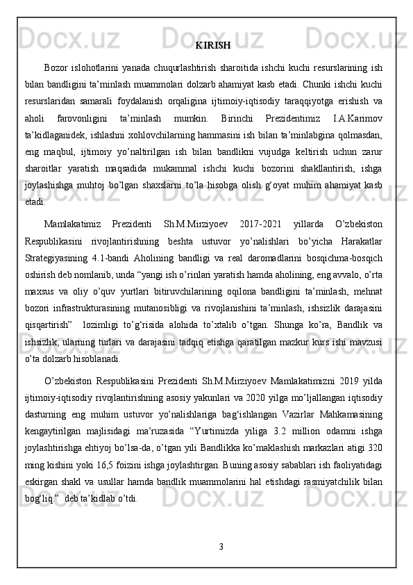 KIRISH
Bozor   islohotlarini   yanada   chuqurlashtirish   sharoitida   ishchi   kuchi   resurslarining   ish
bilan bandligini ta’minlash muammolari dolzarb ahamiyat kasb etadi. Chunki ishchi kuchi
resurslaridan   samarali   foydalanish   orqaligina   ijtimoiy-iqtisodiy   taraqqiyotga   erishish   va
aholi   farovonligini   ta’minlash   mumkin.   Birinchi   Prezidentimiz   I.A.Karimov
ta’kidlaganidek, ishlashni xohlovchilarning hammasini ish bilan ta’minlabgina qolmasdan,
eng   maqbul,   ijtimoiy   yo’naltirilgan   ish   bilan   bandlikni   vujudga   keltirish   uchun   zarur
sharoitlar   yaratish   maqsadida   mukammal   ishchi   kuchi   bozorini   shakllantirish,   ishga
joylashishga   muhtoj   bo’lgan   shaxslarni   to’la   hisobga   olish   g‘oyat   muhim   ahamiyat   kasb
etadi.
Mamlakatimiz   Prezidenti   Sh.M.Mirziyoev   2017-2021   yillarda   O’zbekiston
Respublikasini   rivojlantirishning   beshta   ustuvor   yo’nalishlari   bo’yicha   Harakatlar
Strategiyasining   4.1-bandi   Aholining   bandligi   va   real   daromadlarini   bosqichma-bosqich
oshirish deb nomlanib, unda “yangi ish o’rinlari yaratish hamda aholining, eng avvalo, o’rta
maxsus   va   oliy   o’quv   yurtlari   bitiruvchilarining   oqilona   bandligini   ta’minlash,   mehnat
bozori   infrastrukturasining   mutanosibligi   va   rivojlanishini   ta’minlash,   ishsizlik   darajasini
qisqartirish”     lozimligi   to’g‘risida   alohida   to’xtalib   o’tgan.   Shunga   ko’ra,   Bandlik   va
ishsizlik, ularning turlari  va darajasini  tadqiq etishga qaratilgan mazkur  kurs ishi  mavzusi
o’ta dolzarb hisoblanadi.
O’zbekiston   Respublikasini   Prezidenti   Sh.M.Mirziyoev   Mamlakatimizni   2019   yilda
ijtimoiy-iqtisodiy rivojlantirishning asosiy yakunlari va 2020 yilga mo’ljallangan iqtisodiy
dasturning   eng   muhim   ustuvor   yo’nalishlariga   bag‘ishlangan   Vazirlar   Mahkamasining
kengaytirilgan   majlisidagi   ma’ruzasida   “Yurtimizda   yiliga   3.2   million   odamni   ishga
joylashtirishga ehtiyoj bo’lsa-da, o’tgan yili Bandlikka ko’maklashish markazlari atigi 320
ming kishini yoki 16,5 foizini ishga joylashtirgan. Buning asosiy sabablari ish faoliyatidagi
eskirgan  shakl   va  usullar   hamda  bandlik  muammolarini   hal   etishdagi  rasmiyatchilik  bilan
bog‘liq.”  deb ta’kidlab o’tdi.
3 