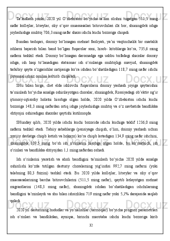 Ta’kidlash   joizki,   20 20   yil   O‘zbekiston   bo‘yicha   ta’lim   olishni   tugatgan   511,5   ming
nafar   kollejlar,   litseylar,   oliy   o‘quv   muassasalari   bitiruvchilari   ilk   bor,   shuningdek   ishga
joylashishga muhtoj 706,3 ming nafar shaxs ishchi kuchi bozoriga chiqadi.
Bundan   tashqari,   doimiy   bo‘lmagan   mehnat   faoliyati,   ya’ni   vaqtinchalik   bir   martalik
ishlarni   bajarish   bilan   band   bo‘lgan   fuqarolar   soni,   hisob-   kitoblarga   ko‘ra,   735,6   ming
nafarni   tashkil   etadi.   Doimiy   bo‘lmagan   daromadga   ega   ushbu   toifadagi   shaxslar   doimiy
ishga,   ish   haqi   to‘lanadigan   statsionar   ish   o‘rinlariga   muhtojligi   mavjud,   shuningdek
tarkibiy qayta o‘zgarishlar  natijasiga ko‘ra ishdan bo‘shatiladigan 118,7 ming nafar  ishchi
potensial ishsiz omilini keltirib chiqaradi.
SHu   bilan   birga,   chet   elda   ishlovchi   fuqarolarni   doimiy   yashash   joyiga   qaytarishni
ta’minlash bo‘yicha amalga oshirilayotgan choralar, shuningdek, Rossiyadagi ob’ektiv og‘ir
ijtimoiy-iqtisodiy   holatni   hisobga   olgan   holda,   2020   yilda   O‘zbekiston   ishchi   kuchi
bozoriga 148,3 ming nafardan ortiq ishga joylashishga  muhtoj va o‘z navbatida bandlikka
ehtiyojni oshiradigan shaxslar qaytishi kutilmoqda.
SHunday   qilib,   2020   yilda   ishchi   kuchi   bozorida   ishchi   kuchiga   taklif   1236,0   ming
nafarni   tashkil   etadi.   Tabiiy   sabablarga   (pensiyaga   chiqish,   o‘lim,   doimiy   yashash   uchun
xorijiy davlatga chiqib ketish va hokazo) ko‘ra chiqib ketadigan 134,9 ming nafar ishchini,
shuningdek   109,5   ming   bo‘sh   ish   o‘rinlarini   hisobga   olgan   holda,   bu   ko‘rsatkich,   ish
o‘rinlari va bandlikka ehtiyojdan 1,1 ming nafardan oshadi.
Ish   o‘rinlarini   yaratish   va   aholi   bandligini   ta’minlash   bo‘yicha   2020   yilda   amalga
oshirilishi   ko‘zda   tutilgan   dasturiy   choralarning   yig‘indisi   992,7   ming   nafarni   (yoki
talabning   80,3   foizini)   tashkil   etadi.   Bu   2020   yilda   kollejlar,   litseylar   va   oliy   o‘quv
muassasalarining   barcha   bitiruvchilarini   (511,5   ming   nafar),   qaytib   kelayotgan   mehnat
migrantlarini   (148,3   ming   nafar),   shuningdek   ishdan   bo‘shatiladigan   ishchilarning
bandligini ta’minlaydi va shu bilan ishsizlikni 719 ming nafar yoki 5,1% darajasida saqlab
qoladi.
2020 yil dasturining hududlar va yo‘nalishlar (tarmoqlar) bo‘yicha prognoz parametrlari
ish   o‘rinlari   va   bandlikdan,   ayniqsa,   birinchi   marotaba   ishchi   kuchi   bozoriga   kirib
32