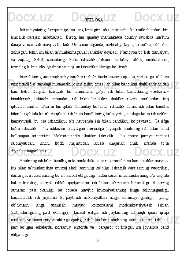 XULOSA
Iqtisodiyotning   barqarorligi   va   sog‘lomligini   aks   ettiruvchi   ko‘rsatkichlardan   biri
ishsizlik   darajasi   hisoblanadi.   Biroq,   har   qanday   mamlakatda   doimiy   ravishda   ma’lum
darajada   ishsizlik   mavjud   bo‘ladi.   Umuman   olganda,   mehnatga   layoqatli   bo‘lib,   ishlashni
xohlagan, lekin ish bilan ta’minlanmaganlar ishsizlar deyiladi. Namoyon bo‘lish xususiyati
va   vujudga   kelish   sabablariga   ko‘ra   ishsizlik   friksion,   tarkibiy,   siklik,   institutsional,
texnologik, hududiy, yashirin va turg‘un ishsizlik turlariga bo‘linadi. 
Ishsizlikning umumiqtisodiy xarakteri ishchi kuchi bozorining o‘zi, mehnatga talab va
uning taklifi o‘rtasidagi mutanosiblik ishsizlikni emas, ish bilan bandlikni shakllantirishidan
ham   kelib   chiqadi.   Ishsizlik,   bir   tomondan,   go‘yo   ish   bilan   bandlikning   «teskarisi»
hisoblanadi,   ikkinchi   tomondan,   ish   bilan   bandlikni   shakllantiruvchi   omillardan   farq
qiluvchi   omillar   ta’sirini   his   qiladi.   SHunday   bo‘lsada,   ishsizlik   doimo   ish   bilan   bandlik
bilan birgalikda ko‘rib chiqiladi: ish bilan bandlikning ko‘payishi, qoidaga ko‘ra ishsizlikni
kamaytiradi,   bu   esa   ishsizlikni,   o‘z   navbatida   ish   bilan   bandlikni   ko‘paytiradi.   Ta’rifga
ko‘ra   ishsizlik   –   bu   ishlashni   istaydigan   mehnatga   layoqatli   aholining   ish   bilan   band
bo‘lmagan   miqdoridir.   Makroiqtisodiy   jihatdan   ishsizlik   –   bu   doimo   jamiyat   mehnat
salohiyatidan,   ishchi   kuchi   majmuidan   ishlab   chiqarish   omili   sifatida   to‘la
foydalanmaganlikdir.
Aholining ish bilan bandligini ta’minlashda qator muammolar va kamchiliklar mavjud:
ish   bilan   ta’minlanishga   muxtoj   aholi   sonining   ko‘pligi,   ishsizlik   darajasining   yuqoriligi;
dastur ijrosi nazoratining bo‘sh tashkil etilganligi, tadbirkorlar muammolarining o‘z vaqtida
hal   etilmasligi;   xorijda   ishlab   qaytganlarni   ish   bilan   ta’minlash   borasidagi   ishlarning
samarasi   past   ekanligi,   bu   borada   mavjud   imkoniyatlarning   ishga   solinmaganligi;
kasanachilik   ish   joylarini   ko‘paytirish   imkoniyatlari   ishga   solinmayotganligi;     yangi
ob’ektlarni   ishga   tushirish,   mavjud   korxonalarni   modernizatsiyalash   ishlari
(natijadorligining   past   ekanligi);     tashkil   etilgan   ish   joylarining   salmoqli   qismi   qisqa
muddatli va mavsumiy xarakterga egaligi; ish bilan band aholining salmoqli qismi ish haqi
past   bo‘lgan   sohalarda,   norasmiy   sektorda   va     barqaror   bo‘lmagan   ish   joylarida   band
etilganligi.  
36 