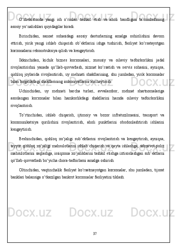 O‘zbekistonda   yangi   ish   o‘rinlari   tashkil   etish   va   aholi   bandligini   ta’minlashning
asosiy yo‘nalishlari quyidagilar kiradi.
Birinchidan,   sanoat   sohasidagi   asosiy   dasturlarning   amalga   oshirilishini   davom
ettirish,   yirik   yangi   ishlab   chiqarish   ob’ektlarini   ishga   tushirish,   faoliyat   ko‘rsatayotgan
korxonalarni rekonstruksiya qilish va kengaytirish.
Ikkinchidan,   kichik   biznes   korxonalari,   xususiy   va   oilaviy   tadbirkorlikni   jadal
rivojlantirishni   yanada   qo‘llab-quvvatlash,   xizmat   ko‘rsatish   va   servis   sohasini,   ayniqsa,
qishloq   joylarida   rivojlantirish,   uy   mehnati   shakllarining,   shu   jumladan,   yirik   korxonalar
bilan birgalikdagi shakllarining imkoniyatlarini kuchaytirish.
Uchinchidan,   uy   mehnati   barcha   turlari,   avvalambor,   mehnat   shartnomalariga
asoslangan   korxonalar   bilan   hamkorlikdagi   shakllarini   hamda   oilaviy   tadbirkorlikni
rivojlantirish.
To‘rtinchidan,   ishlab   chiqarish,   ijtimoiy   va   bozor   infratuzilmasini,   transport   va
kommunikatsiya   qurilishini   rivojlantirish,   aholi   punktlarini   obodonlashtirish   ishlarini
kengaytirish.
Beshinchidan,   qishloq   xo‘jaligi   sub’ektlarini   rivojlantirish   va   kengaytirish,   ayniqsa,
tayyor   qishloq   xo‘jaligi   mahsulotlarini   ishlab   chiqarish   va   qayta   ishlashga,   sabzavot-poliz
mahsulotlarini saqlashga, issiqxona xo‘jaliklarini tashkil etishga ixtisoslashgan sub’ektlarni
qo‘llab-quvvatlash bo‘yicha chora-tadbirlarni amalga oshirish.
Oltinchidan,   vaqtinchalik   faoliyat   ko‘rsatmayotgan   korxonalar,   shu   jumladan,   tijorat
banklari balansiga o‘tkazilgan bankrot korxonalar faoliyatini tiklash.
37
