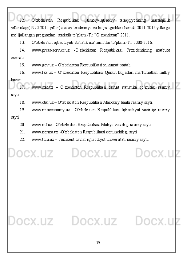 12. O‘zbekiston   Respublikasi   ijtimoiy-iqtisodiy   taraqqiyotining   mustaqillik
yillaridagi(1990-2010 yillar) asosiy tendensiya va kщrsatgichlari hamda 2011-2015 yillarga
mo‘ljallangan prognozlari: statistik to‘plam.-T.: “O‘zbekiston” 2011. 
13. O‘zbekiston iqtisodiyoti statistik ma’lumotlar to‘plami -T.:  2008-2016. 
14. www.press-service.uz   -O‘zbekiston   Respublikasi   Prezidentining   matbuot
xizmati
15. www.gov.uz  – O‘zbekiston Respublikasi xukumat portali
16. www.lex.uz   –   O‘zbekiston   Respublikasi   Qonun   hujjatlari   ma’lumotlari   milliy
bazasi
17. www.stat.uz   –   O‘zbekiston   Respublikasi   davlat   statistika   qo‘mitasi   rasmiy
sayti.
18. www.cbu.uz  – O‘zbekiston Respublikasi Markaziy banki rasmiy sayti.
19. www.mineconomy.uz   -   O‘zbekiston   Respublikasi   Iqtisodiyot   vazirligi   rasmiy
sayti
20. www.mf.uz  - O‘zbekiston Respublikasi Moliya vazirligi rasmiy sayti
21. www.norma.uz  -O‘zbekiston Respublikasi qonunchiligi sayti
22. www.tdiu.uz  – Toshkent davlat iqtisodiyot universiteti rasmiy sayti .
39 