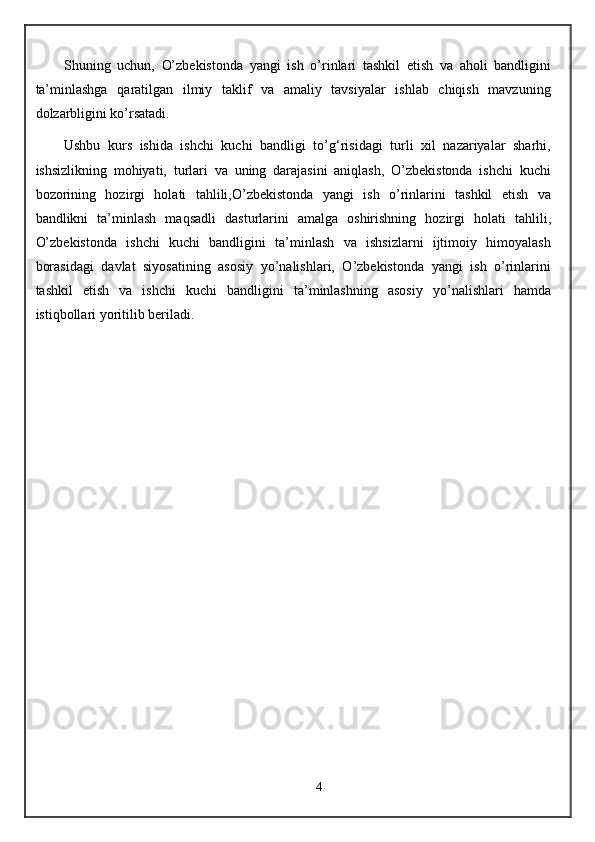 Shuning   uchun,   O’zbekistonda   yangi   ish   o’rinlari   tashkil   etish   va   aholi   bandligini
ta’minlashga   qaratilgan   ilmiy   taklif   va   amaliy   tavsiyalar   ishlab   chiqish   mavzuning
dolzarbligini ko’rsatadi.
Ushbu   kurs   ishida   ishchi   kuchi   bandligi   to’g‘risidagi   turli   xil   nazariyalar   sharhi,
ishsizlikning   mohiyati,   turlari   va   uning   darajasini   aniqlash,   O’zbekistonda   ishchi   kuchi
bozorining   hozirgi   holati   tahlili,O’zbekistonda   yangi   ish   o’rinlarini   tashkil   etish   va
bandlikni   ta’minlash   maqsadli   dasturlarini   amalga   oshirishning   hozirgi   holati   tahlili,
O’zbekistonda   ishchi   kuchi   bandligini   ta’minlash   va   ishsizlarni   ijtimoiy   himoyalash
borasidagi   davlat   siyosatining   asosiy   yo’nalishlari,   O’zbekistonda   yangi   ish   o’rinlarini
tashkil   etish   va   ishchi   kuchi   bandligini   ta’minlashning   asosiy   yo’nalishlari   hamda
istiqbollari yoritilib beriladi.
4