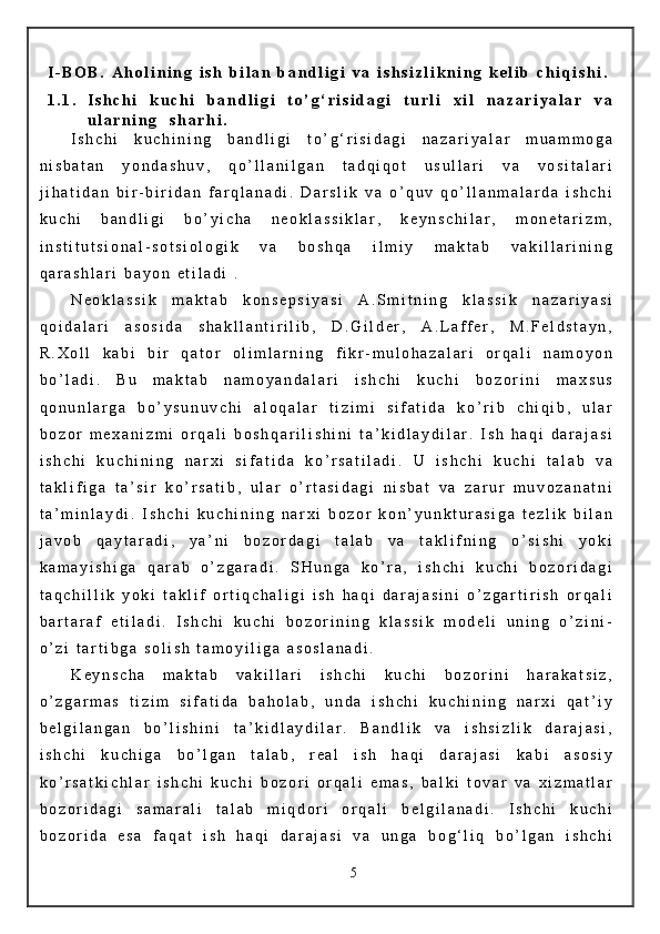 I - B O B .   A h o l i n i n g   i s h   b i l a n   b a n d l i g i   v a   i s h s i z l i k n i n g   k e l i b   c h i q i s h i .
1 . 1 . I s h c h i   k u c h i   b a n d l i g i   t o ’ g ‘ r i s i d a g i   t u r l i   x i l   n a z a r i y a l a r   v a
u l a r n i n g     s h a r h i .  
I s h c h i   k u c h i n i n g   b a n d l i g i   t o ’ g ‘ r i s i d a g i   n a z a r i y a l a r   m u a m m o g a
n i s b a t a n   y o n d a s h u v ,   q o ’ l l a n i l g a n   t a d q i q o t   u s u l l a r i   v a   v o s i t a l a r i
j i h a t i d a n   b i r - b i r i d a n   f a r q l a n a d i .   D a r s l i k   v a   o ’ q u v   q o ’ l l a n m a l a r d a   i s h c h i
k u c h i   b a n d l i g i   b o ’ y i c h a   n e o k l a s s i k l a r ,   k e y n s c h i l a r ,   m o n e t a r i z m ,
i n s t i t u t s i o n a l - s o t s i o l o g i k   v a   b o s h q a   i l m i y   m a k t a b   v a k i l l a r i n i n g
q a r a s h l a r i   b a y o n   e t i l a d i   .      
N e o k l a s s i k   m a k t a b   k o n s e p s i y a s i   A . S m i t n i n g   k l a s s i k   n a z a r i y a s i
q o i d a l a r i   a s o s i d a   s h a k l l a n t i r i l i b ,   D . G i l d e r ,   A . L a f f e r ,   M . F e l d s t a y n ,
R . X o l l   k a b i   b i r   q a t o r   o l i m l a r n i n g   f i k r - m u l o h a z a l a r i   o r q a l i   n a m o y o n
b o ’ l a d i .   B u   m a k t a b   n a m o y a n d a l a r i   i s h c h i   k u c h i   b o z o r i n i   m a x s u s
q o n u n l a r g a   b o ’ y s u n u v c h i   a l o q a l a r   t i z i m i   s i f a t i d a   k o ’ r i b   c h i q i b ,   u l a r
b o z o r   m e x a n i z m i   o r q a l i   b o s h q a r i l i s h i n i   t a ’ k i d l a y d i l a r .   I s h   h a q i   d a r a j a s i
i s h c h i   k u c h i n i n g   n a r x i   s i f a t i d a   k o ’ r s a t i l a d i .   U   i s h c h i   k u c h i   t a l a b   v a
t a k l i f i g a   t a ’ s i r   k o ’ r s a t i b ,   u l a r   o ’ r t a s i d a g i   n i s b a t   v a   z a r u r   m u v o z a n a t n i
t a ’ m i n l a y d i .   I s h c h i   k u c h i n i n g   n a r x i   b o z o r   k o n ’ y u n k t u r a s i g a   t e z l i k   b i l a n
j a v o b   q a y t a r a d i ,   y a ’ n i   b o z o r d a g i   t a l a b   v a   t a k l i f n i n g   o ’ s i s h i   y o k i
k a m a y i s h i g a   q a r a b   o ’ z g a r a d i .   S H u n g a   k o ’ r a ,   i s h c h i   k u c h i   b o z o r i d a g i
t a q c h i l l i k   y o k i   t a k l i f   o r t i q c h a l i g i   i s h   h a q i   d a r a j a s i n i   o ’ z g a r t i r i s h   o r q a l i
b a r t a r a f   e t i l a d i .   I s h c h i   k u c h i   b o z o r i n i n g   k l a s s i k   m o d e l i   u n i n g   o ’ z i n i -
o ’ z i   t a r t i b g a   s o l i s h   t a m o y i l i g a   a s o s l a n a d i .
K e y n s c h a   m a k t a b   v a k i l l a r i   i s h c h i   k u c h i   b o z o r i n i   h a r a k a t s i z ,
o ’ z g a r m a s   t i z i m   s i f a t i d a   b a h o l a b ,   u n d a   i s h c h i   k u c h i n i n g   n a r x i   q a t ’ i y
b e l g i l a n g a n   b o ’ l i s h i n i   t a ’ k i d l a y d i l a r .   B a n d l i k   v a   i s h s i z l i k   d a r a j a s i ,
i s h c h i   k u c h i g a   b o ’ l g a n   t a l a b ,   r e a l   i s h   h a q i   d a r a j a s i   k a b i   a s o s i y
k o ’ r s a t k i c h l a r   i s h c h i   k u c h i   b o z o r i   o r q a l i   e m a s ,   b a l k i   t o v a r   v a   x i z m a t l a r
b o z o r i d a g i   s a m a r a l i   t a l a b   m i q d o r i   o r q a l i   b e l g i l a n a d i .   I s h c h i   k u c h i
b o z o r i d a   e s a   f a q a t   i s h   h a q i   d a r a j a s i   v a   u n g a   b o g ‘ l i q   b o ’ l g a n   i s h c h i
5