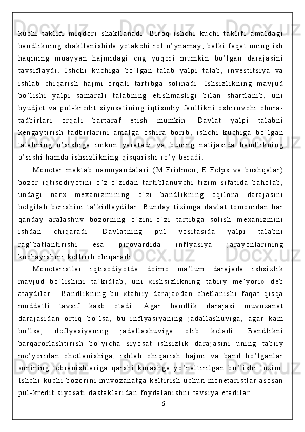 k u c h i   t a k l i f i   m i q d o r i   s h a k l l a n a d i .   B i r o q   i s h c h i   k u c h i   t a k l i f i   a m a l d a g i
b a n d l i k n i n g   s h a k l l a n i s h i d a   y e t a k c h i   r o l   o ’ y n a m a y ,   b a l k i   f a q a t   u n i n g   i s h
h a q i n i n g   m u a y y a n   h a j m i d a g i   e n g   y u q o r i   m u m k i n   b o ’ l g a n   d a r a j a s i n i
t a v s i f l a y d i .   I s h c h i   k u c h i g a   b o ’ l g a n   t a l a b   y a l p i   t a l a b ,   i n v e s t i t s i y a   v a
i s h l a b   c h i q a r i s h   h a j m i   o r q a l i   t a r t i b g a   s o l i n a d i .   I s h s i z l i k n i n g   m a v j u d
b o ’ l i s h i   y a l p i   s a m a r a l i   t a l a b n i n g   e t i s h m a s l i g i   b i l a n   s h a r t l a n i b ,   u n i
b y u d j e t   v a   p u l - k r e d i t   s i y o s a t i n i n g   i q t i s o d i y   f a o l l i k n i   o s h i r u v c h i   c h o r a -
t a d b i r l a r i   o r q a l i   b a r t a r a f   e t i s h   m u m k i n .   D a v l a t   y a l p i   t a l a b n i
k e n g a y t i r i s h   t a d b i r l a r i n i   a m a l g a   o s h i r a   b o r i b ,   i s h c h i   k u c h i g a   b o ’ l g a n
t a l a b n i n g   o ’ s i s h i g a   i m k o n   y a r a t a d i   v a   b u n i n g   n a t i j a s i d a   b a n d l i k n i n g
o ’ s i s h i   h a m d a   i s h s i z l i k n i n g   q i s q a r i s h i   r o ’ y   b e r a d i .
M o n e t a r   m a k t a b   n a m o y a n d a l a r i   ( M . F r i d m e n ,   E . F e l p s   v a   b o s h q a l a r )
b o z o r   i q t i s o d i y o t i n i   o ’ z - o ’ z i d a n   t a r t i b l a n u v c h i   t i z i m   s i f a t i d a   b a h o l a b ,
u n d a g i   n a r x   m e x a n i z m i n i n g   o ’ z i   b a n d l i k n i n g   o q i l o n a   d a r a j a s i n i
b e l g i l a b   b e r i s h i n i   t a ’ k i d l a y d i l a r .   B u n d a y   t i z i m g a   d a v l a t   t o m o n i d a n   h a r
q a n d a y   a r a l a s h u v   b o z o r n i n g   o ’ z i n i - o ’ z i   t a r t i b g a   s o l i s h   m e x a n i z m i n i
i s h d a n   c h i q a r a d i .   D a v l a t n i n g   p u l   v o s i t a s i d a   y a l p i   t a l a b n i
r a g ‘ b a t l a n t i r i s h i   e s a   p i r o v a r d i d a   i n f l y a s i y a   j a r a y o n l a r i n i n g
k u c h a y i s h i n i   k e l t i r i b   c h i q a r a d i .
M o n e t a r i s t l a r   i q t i s o d i y o t d a   d o i m o   m a ’ l u m   d a r a j a d a   i s h s i z l i k
m a v j u d   b o ’ l i s h i n i   t a ’ k i d l a b ,   u n i   « i s h s i z l i k n i n g   t a b i i y   m e ’ y o r i »   d e b
a t a y d i l a r .     B a n d l i k n i n g   b u   « t a b i i y   d a r a j a » d a n   c h e t l a n i s h i   f a q a t   q i s q a
m u d d a t l i   t a v s i f   k a s b   e t a d i .   A g a r   b a n d l i k   d a r a j a s i   m u v o z a n a t
d a r a j a s i d a n   o r t i q   b o ’ l s a ,   b u   i n f l y a s i y a n i n g   j a d a l l a s h u v i g a ,   a g a r   k a m
b o ’ l s a ,   d e f l y a s i y a n i n g   j a d a l l a s h u v i g a   o l i b   k e l a d i .   B a n d l i k n i
b a r q a r o r l a s h t i r i s h   b o ’ y i c h a   s i y o s a t   i s h s i z l i k   d a r a j a s i n i   u n i n g   t a b i i y
m e ’ y o r i d a n   c h e t l a n i s h i g a ,   i s h l a b   c h i q a r i s h   h a j m i   v a   b a n d   b o ’ l g a n l a r
s o n i n i n g   t e b r a n i s h l a r i g a   q a r s h i   k u r a s h g a   y o ’ n a l t i r i l g a n   b o ’ l i s h i   l o z i m .
I s h c h i   k u c h i   b o z o r i n i   m u v o z a n a t g a   k e l t i r i s h   u c h u n   m o n e t a r i s t l a r   a s o s a n
p u l - k r e d i t   s i y o s a t i   d a s t a k l a r i d a n   f o y d a l a n i s h n i   t a v s i y a   e t a d i l a r .
6