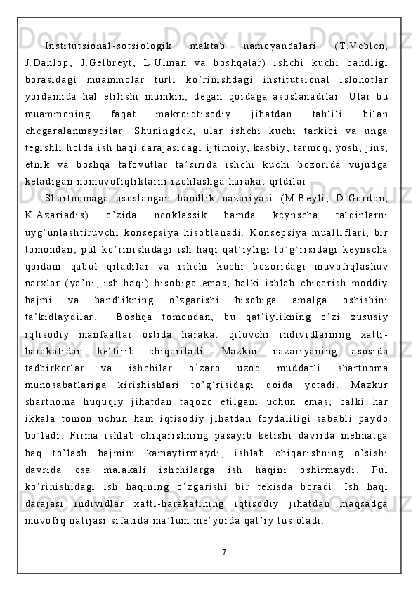 I n s t i t u t s i o n a l - s o t s i o l o g i k   m a k t a b   n a m o y a n d a l a r i   ( T . V e b l e n ,
J . D a n l o p ,   J . G e l b r e y t ,   L . U l m a n   v a   b o s h q a l a r )   i s h c h i   k u c h i   b a n d l i g i
b o r a s i d a g i   m u a m m o l a r   t u r l i   k o ’ r i n i s h d a g i   i n s t i t u t s i o n a l   i s l o h o t l a r
y o r d a m i d a   h a l   e t i l i s h i   m u m k i n ,   d e g a n   q o i d a g a   a s o s l a n a d i l a r .   U l a r   b u
m u a m m o n i n g   f a q a t   m a k r o i q t i s o d i y   j i h a t d a n   t a h l i l i   b i l a n
c h e g a r a l a n m a y d i l a r .   S h u n i n g d e k ,   u l a r   i s h c h i   k u c h i   t a r k i b i   v a   u n g a
t e g i s h l i   h o l d a   i s h   h a q i   d a r a j a s i d a g i   i j t i m o i y ,   k a s b i y ,   t a r m o q ,   y o s h ,   j i n s ,
e t n i k   v a   b o s h q a   t a f o v u t l a r   t a ’ s i r i d a   i s h c h i   k u c h i   b o z o r i d a   v u j u d g a
k e l a d i g a n   n o m u v o f i q l i k l a r n i   i z o h l a s h g a   h a r a k a t   q i l d i l a r .
S h a r t n o m a g a   a s o s l a n g a n   b a n d l i k   n a z a r i y a s i   ( M . B e y l i ,   D . G o r d o n ,
K . A z a r i a d i s )   o ’ z i d a   n e o k l a s s i k   h a m d a   k e y n s c h a   t a l q i n l a r n i
u y g ‘ u n l a s h t i r u v c h i   k o n s e p s i y a   h i s o b l a n a d i .   K o n s e p s i y a   m u a l l i f l a r i ,   b i r
t o m o n d a n ,   p u l   k o ’ r i n i s h i d a g i   i s h   h a q i   q a t ’ i y l i g i   t o ’ g ‘ r i s i d a g i   k e y n s c h a
q o i d a n i   q a b u l   q i l a d i l a r   v a   i s h c h i   k u c h i   b o z o r i d a g i   m u v o f i q l a s h u v
n a r x l a r   ( y a ’ n i ,   i s h   h a q i )   h i s o b i g a   e m a s ,   b a l k i   i s h l a b   c h i q a r i s h   m o d d i y
h a j m i   v a   b a n d l i k n i n g   o ’ z g a r i s h i   h i s o b i g a   a m a l g a   o s h i s h i n i
t a ’ k i d l a y d i l a r .     B o s h q a   t o m o n d a n ,   b u   q a t ’ i y l i k n i n g   o ’ z i   x u s u s i y
i q t i s o d i y   m a n f a a t l a r   o s t i d a   h a r a k a t   q i l u v c h i   i n d i v i d l a r n i n g   x a t t i -
h a r a k a t i d a n   k e l t i r i b   c h i q a r i l a d i .   M a z k u r   n a z a r i y a n i n g   a s o s i d a
t a d b i r k o r l a r   v a   i s h c h i l a r   o ’ z a r o   u z o q   m u d d a t l i   s h a r t n o m a
m u n o s a b a t l a r i g a   k i r i s h i s h l a r i   t o ’ g ‘ r i s i d a g i   q o i d a   y o t a d i .   M a z k u r
s h a r t n o m a   h u q u q i y   j i h a t d a n   t a q o z o   e t i l g a n i   u c h u n   e m a s ,   b a l k i   h a r
i k k a l a   t o m o n   u c h u n   h a m   i q t i s o d i y   j i h a t d a n   f o y d a l i l i g i   s a b a b l i   p a y d o
b o ’ l a d i .   F i r m a   i s h l a b   c h i q a r i s h n i n g   p a s a y i b   k e t i s h i   d a v r i d a   m e h n a t g a
h a q   t o ’ l a s h   h a j m i n i   k a m a y t i r m a y d i ,   i s h l a b   c h i q a r i s h n i n g   o ’ s i s h i
d a v r i d a   e s a   m a l a k a l i   i s h c h i l a r g a   i s h   h a q i n i   o s h i r m a y d i .   P u l
k o ’ r i n i s h i d a g i   i s h   h a q i n i n g   o ’ z g a r i s h i   b i r   t e k i s d a   b o r a d i .   I s h   h a q i
d a r a j a s i   i n d i v i d l a r   x a t t i - h a r a k a t i n i n g   i q t i s o d i y   j i h a t d a n   m a q s a d g a
m u v o f i q   n a t i j a s i   s i f a t i d a   m a ’ l u m   m e ’ y o r d a   q a t ’ i y   t u s   o l a d i .
7 