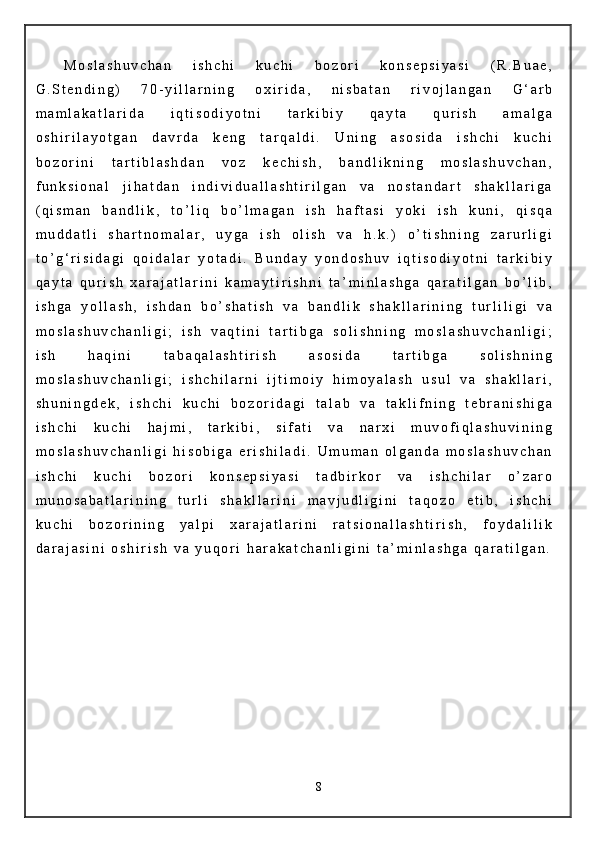 M o s l a s h u v c h a n   i s h c h i   k u c h i   b o z o r i   k o n s e p s i y a s i   ( R . B u a e ,
G . S t e n d i n g )   7 0 - y i l l a r n i n g   o x i r i d a ,   n i s b a t a n   r i v o j l a n g a n   G ‘ a r b
m a m l a k a t l a r i d a   i q t i s o d i y o t n i   t a r k i b i y   q a y t a   q u r i s h   a m a l g a
o s h i r i l a y o t g a n   d a v r d a   k e n g   t a r q a l d i .   U n i n g   a s o s i d a   i s h c h i   k u c h i
b o z o r i n i   t a r t i b l a s h d a n   v o z   k e c h i s h ,   b a n d l i k n i n g   m o s l a s h u v c h a n ,
f u n k s i o n a l   j i h a t d a n   i n d i v i d u a l l a s h t i r i l g a n   v a   n o s t a n d a r t   s h a k l l a r i g a
( q i s m a n   b a n d l i k ,   t o ’ l i q   b o ’ l m a g a n   i s h   h a f t a s i   y o k i   i s h   k u n i ,   q i s q a
m u d d a t l i   s h a r t n o m a l a r ,   u y g a   i s h   o l i s h   v a   h . k . )   o ’ t i s h n i n g   z a r u r l i g i
t o ’ g ‘ r i s i d a g i   q o i d a l a r   y o t a d i .   B u n d a y   y o n d o s h u v   i q t i s o d i y o t n i   t a r k i b i y
q a y t a   q u r i s h   x a r a j a t l a r i n i   k a m a y t i r i s h n i   t a ’ m i n l a s h g a   q a r a t i l g a n   b o ’ l i b ,
i s h g a   y o l l a s h ,   i s h d a n   b o ’ s h a t i s h   v a   b a n d l i k   s h a k l l a r i n i n g   t u r l i l i g i   v a
m o s l a s h u v c h a n l i g i ;   i s h   v a q t i n i   t a r t i b g a   s o l i s h n i n g   m o s l a s h u v c h a n l i g i ;
i s h   h a q i n i   t a b a q a l a s h t i r i s h   a s o s i d a   t a r t i b g a   s o l i s h n i n g
m o s l a s h u v c h a n l i g i ;   i s h c h i l a r n i   i j t i m o i y   h i m o y a l a s h   u s u l   v a   s h a k l l a r i ,
s h u n i n g d e k ,   i s h c h i   k u c h i   b o z o r i d a g i   t a l a b   v a   t a k l i f n i n g   t e b r a n i s h i g a
i s h c h i   k u c h i   h a j m i ,   t a r k i b i ,   s i f a t i   v a   n a r x i   m u v o f i q l a s h u v i n i n g
m o s l a s h u v c h a n l i g i   h i s o b i g a   e r i s h i l a d i .   U m u m a n   o l g a n d a   m o s l a s h u v c h a n
i s h c h i   k u c h i   b o z o r i   k o n s e p s i y a s i   t a d b i r k o r   v a   i s h c h i l a r   o ’ z a r o
m u n o s a b a t l a r i n i n g   t u r l i   s h a k l l a r i n i   m a v j u d l i g i n i   t a q o z o   e t i b ,   i s h c h i
k u c h i   b o z o r i n i n g   y a l p i   x a r a j a t l a r i n i   r a t s i o n a l l a s h t i r i s h ,   f o y d a l i l i k
d a r a j a s i n i   o s h i r i s h   v a   y u q o r i   h a r a k a t c h a n l i g i n i   t a ’ m i n l a s h g a   q a r a t i l g a n .
8